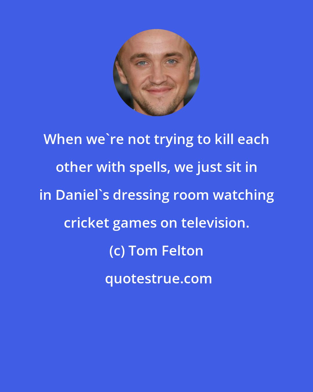 Tom Felton: When we're not trying to kill each other with spells, we just sit in in Daniel's dressing room watching cricket games on television.