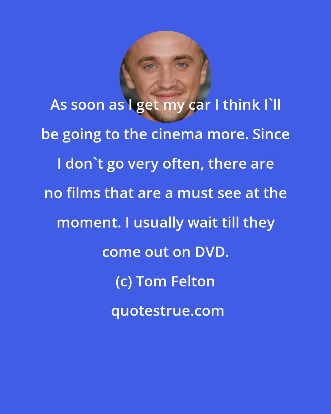 Tom Felton: As soon as I get my car I think I'll be going to the cinema more. Since I don't go very often, there are no films that are a must see at the moment. I usually wait till they come out on DVD.