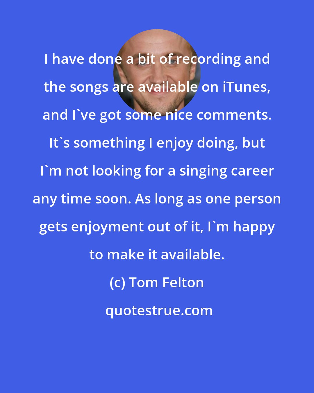 Tom Felton: I have done a bit of recording and the songs are available on iTunes, and I've got some nice comments. It's something I enjoy doing, but I'm not looking for a singing career any time soon. As long as one person gets enjoyment out of it, I'm happy to make it available.