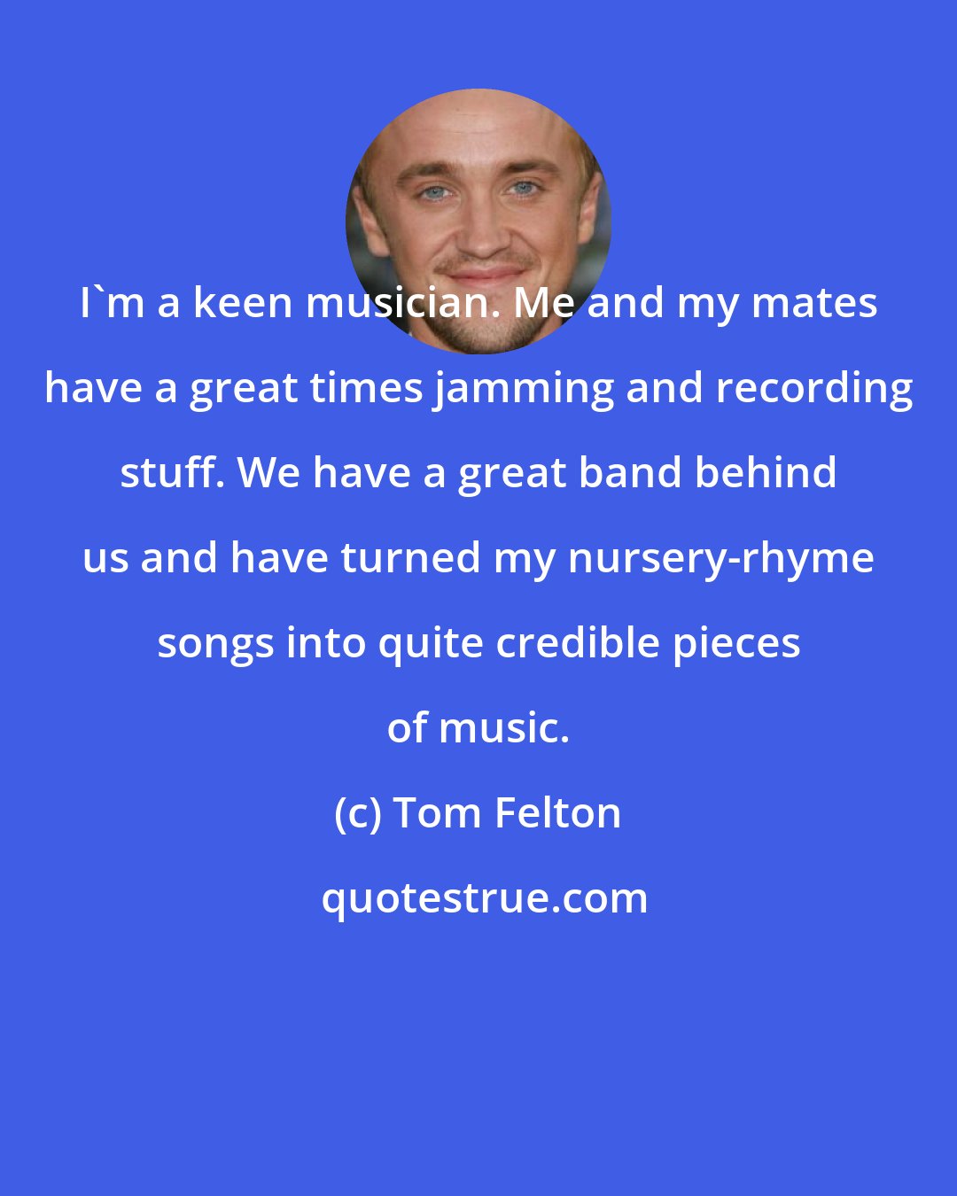 Tom Felton: I'm a keen musician. Me and my mates have a great times jamming and recording stuff. We have a great band behind us and have turned my nursery-rhyme songs into quite credible pieces of music.