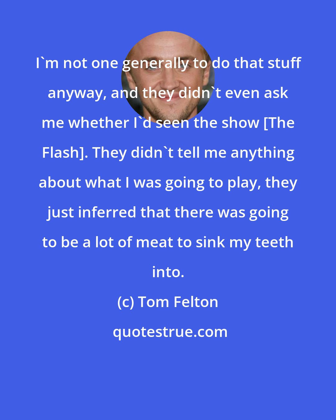 Tom Felton: I'm not one generally to do that stuff anyway, and they didn't even ask me whether I'd seen the show [The Flash]. They didn't tell me anything about what I was going to play, they just inferred that there was going to be a lot of meat to sink my teeth into.