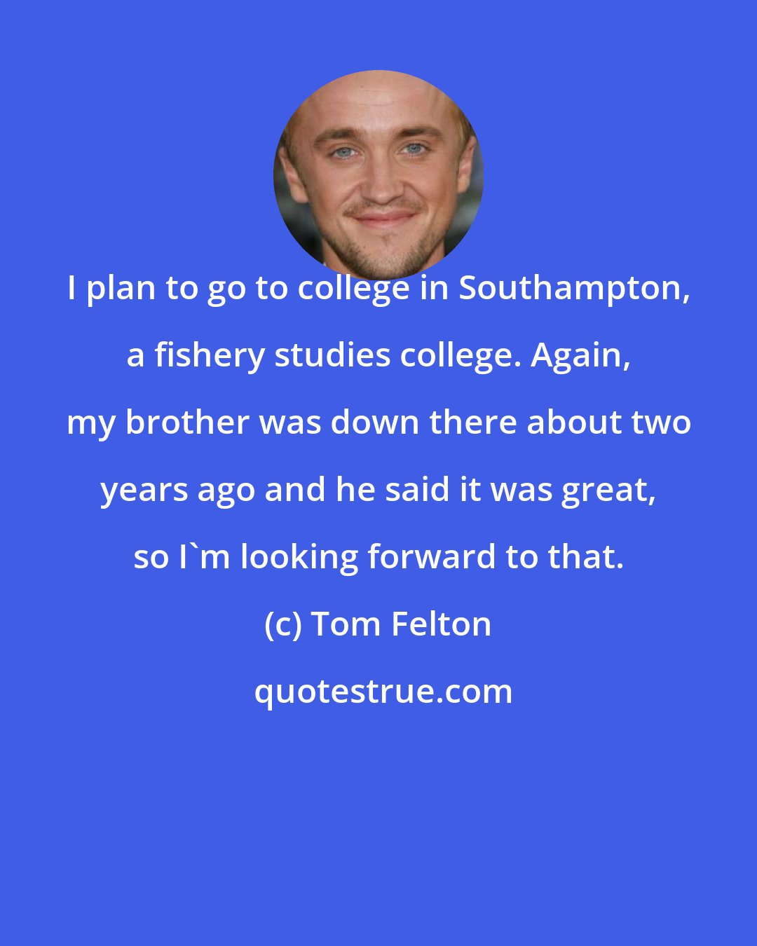 Tom Felton: I plan to go to college in Southampton, a fishery studies college. Again, my brother was down there about two years ago and he said it was great, so I'm looking forward to that.