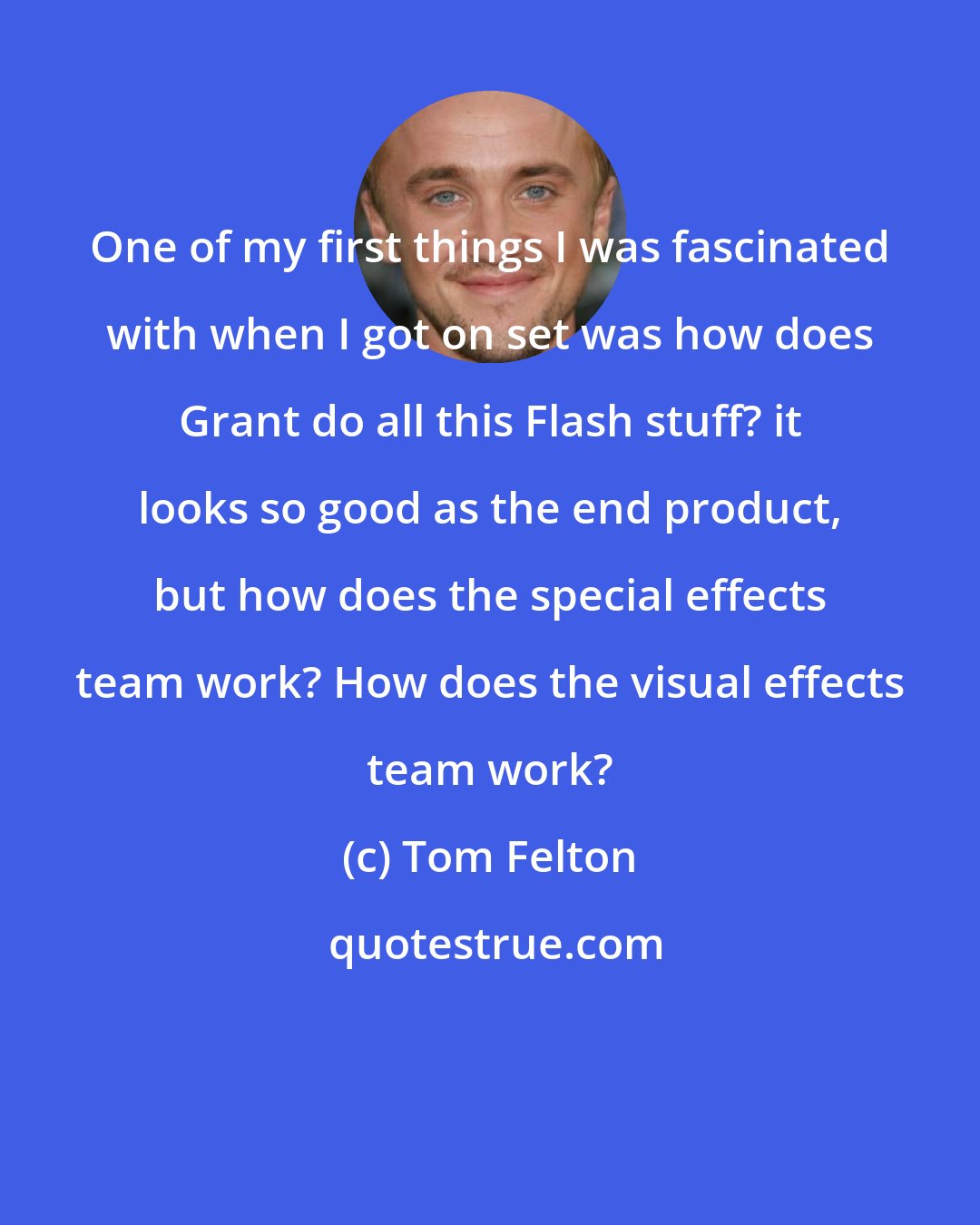 Tom Felton: One of my first things I was fascinated with when I got on set was how does Grant do all this Flash stuff? it looks so good as the end product, but how does the special effects team work? How does the visual effects team work?