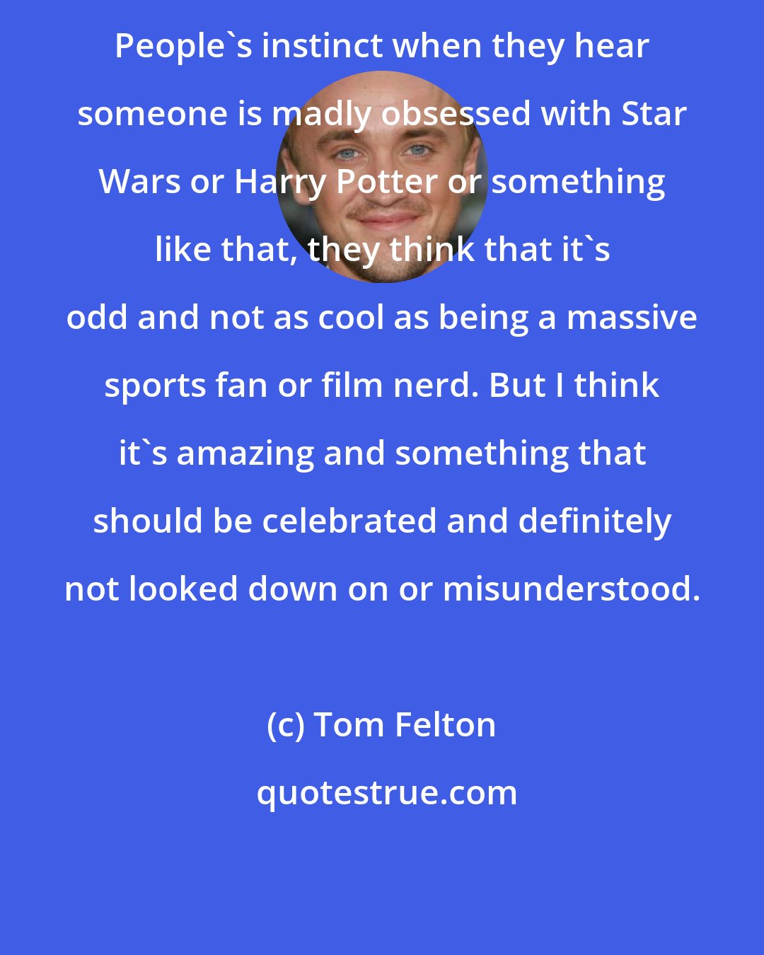 Tom Felton: People's instinct when they hear someone is madly obsessed with Star Wars or Harry Potter or something like that, they think that it's odd and not as cool as being a massive sports fan or film nerd. But I think it's amazing and something that should be celebrated and definitely not looked down on or misunderstood.