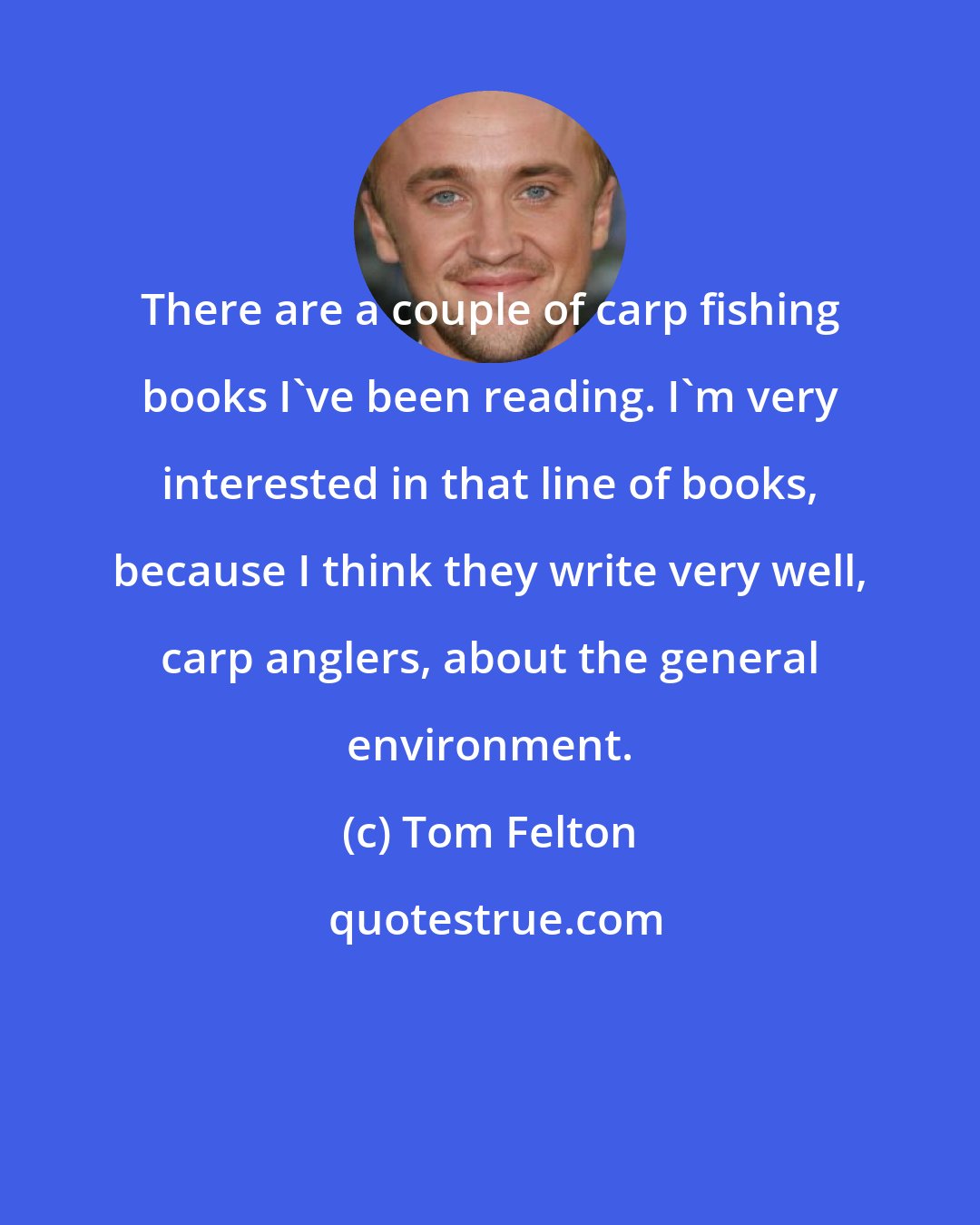 Tom Felton: There are a couple of carp fishing books I've been reading. I'm very interested in that line of books, because I think they write very well, carp anglers, about the general environment.