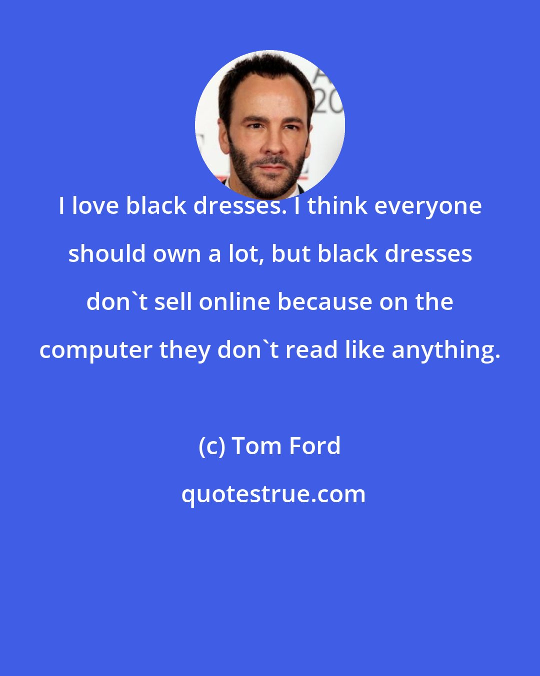 Tom Ford: I love black dresses. I think everyone should own a lot, but black dresses don't sell online because on the computer they don't read like anything.