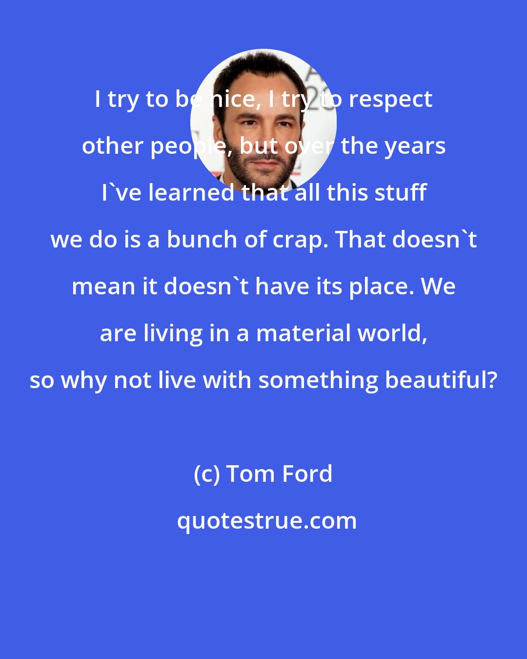 Tom Ford: I try to be nice, I try to respect other people, but over the years I've learned that all this stuff we do is a bunch of crap. That doesn't mean it doesn't have its place. We are living in a material world, so why not live with something beautiful?
