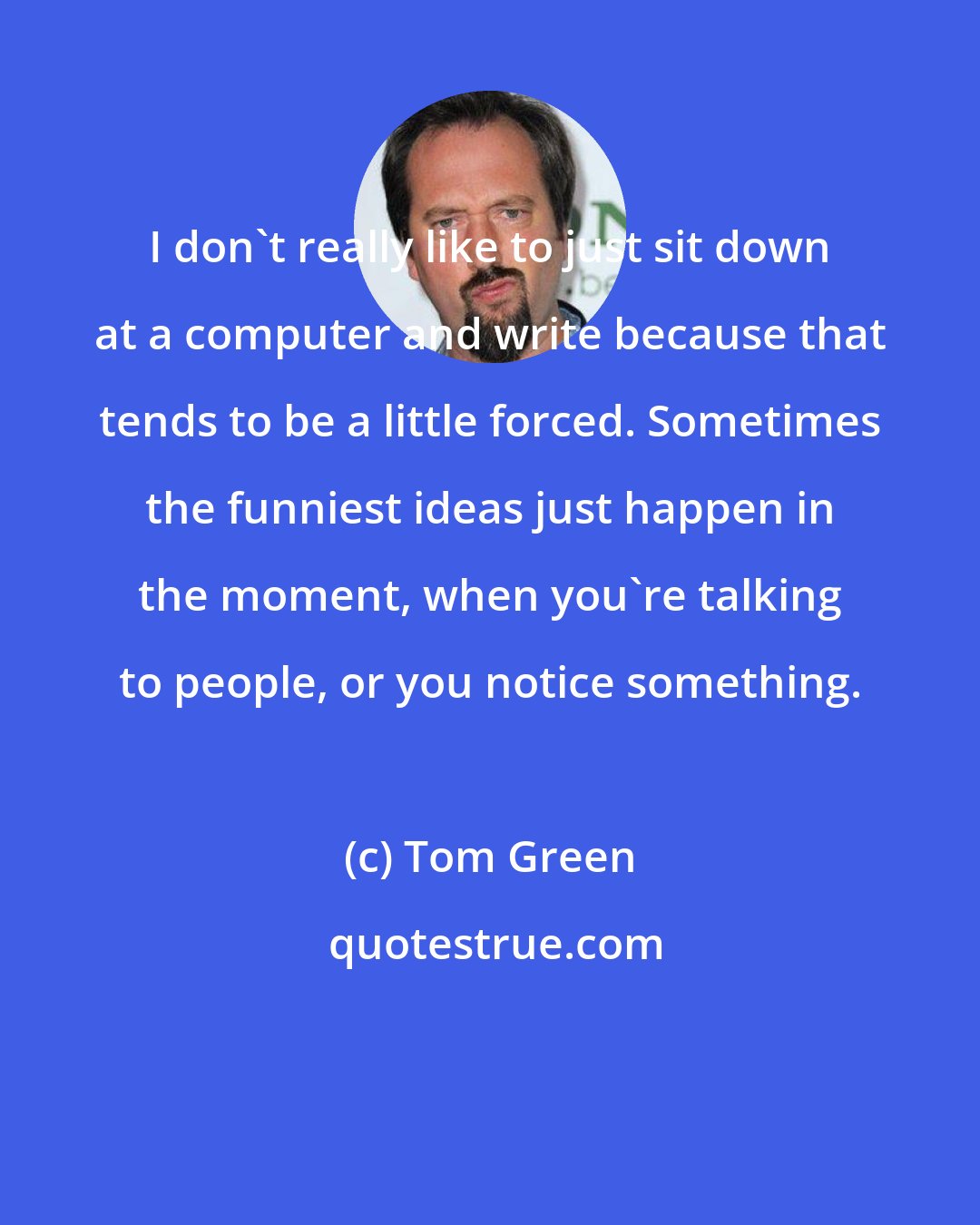 Tom Green: I don't really like to just sit down at a computer and write because that tends to be a little forced. Sometimes the funniest ideas just happen in the moment, when you're talking to people, or you notice something.