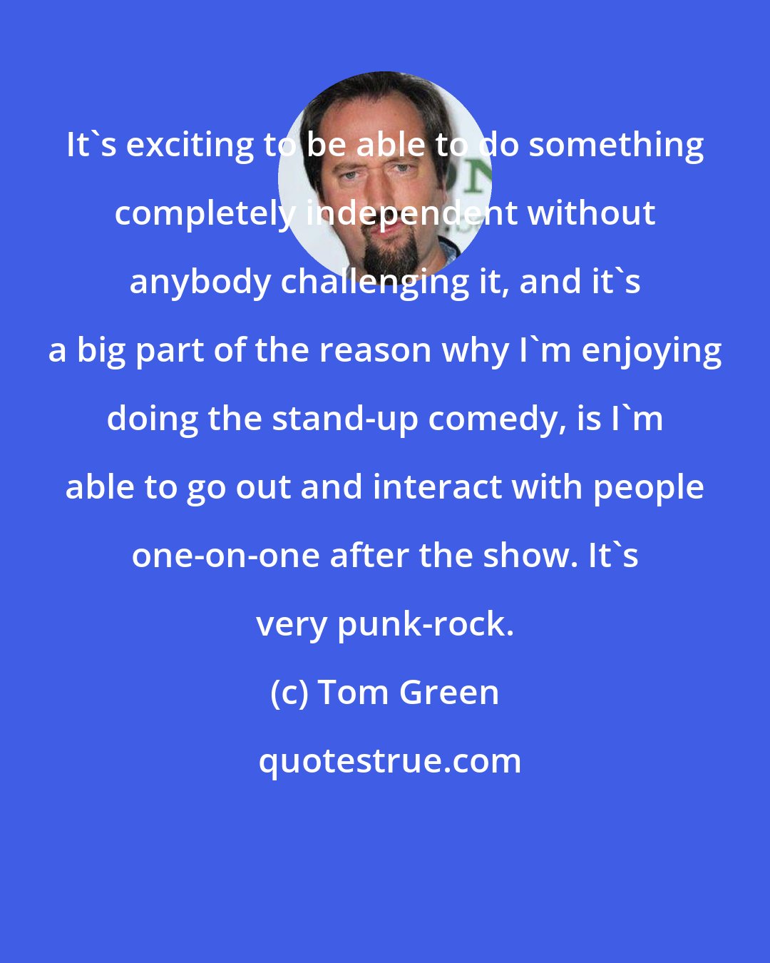 Tom Green: It's exciting to be able to do something completely independent without anybody challenging it, and it's a big part of the reason why I'm enjoying doing the stand-up comedy, is I'm able to go out and interact with people one-on-one after the show. It's very punk-rock.