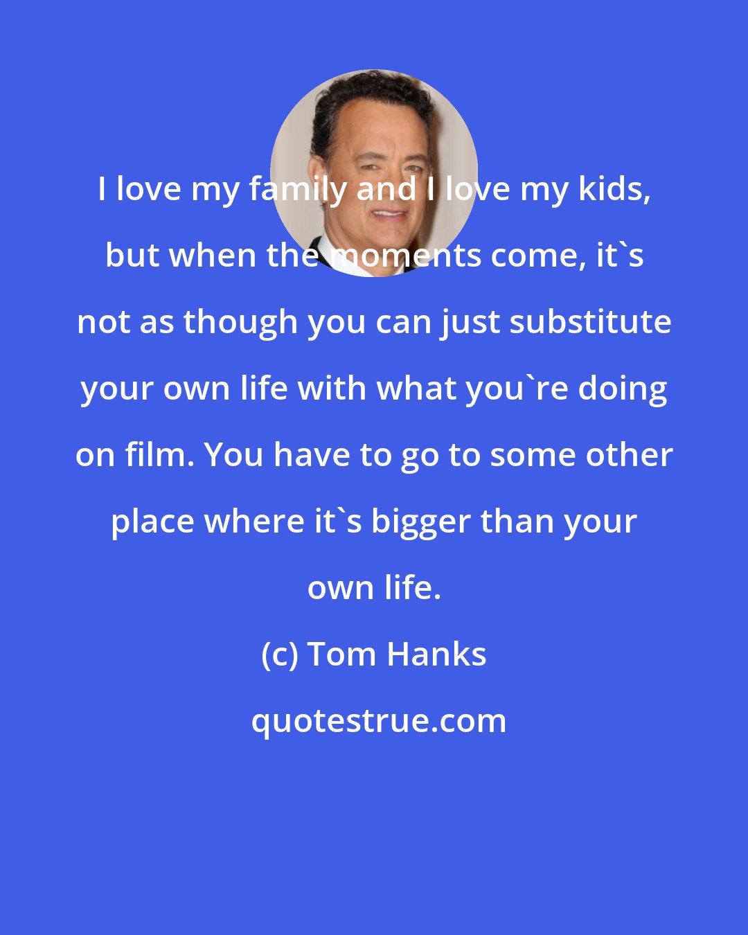Tom Hanks: I love my family and I love my kids, but when the moments come, it's not as though you can just substitute your own life with what you're doing on film. You have to go to some other place where it's bigger than your own life.