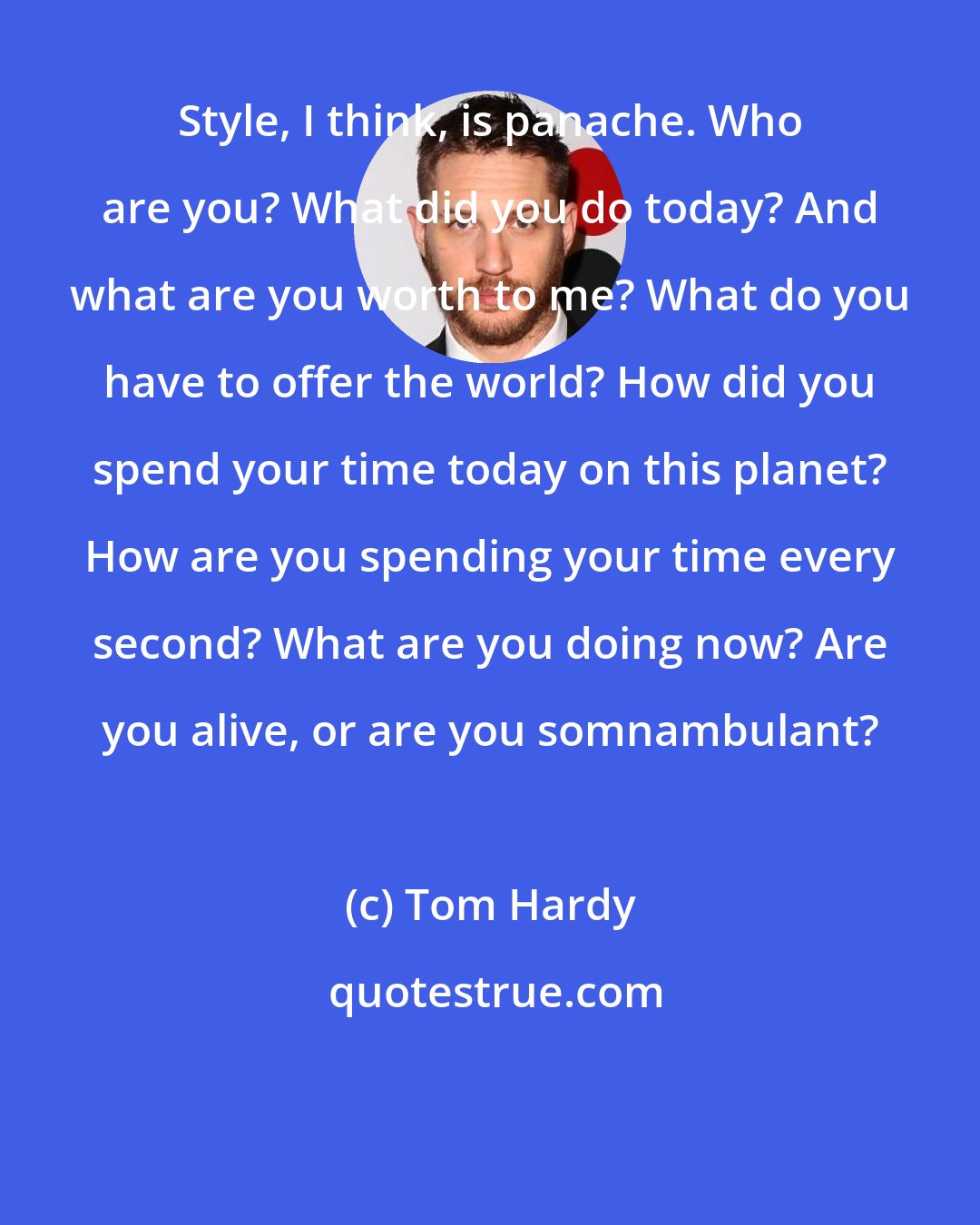 Tom Hardy: Style, I think, is panache. Who are you? What did you do today? And what are you worth to me? What do you have to offer the world? How did you spend your time today on this planet? How are you spending your time every second? What are you doing now? Are you alive, or are you somnambulant?