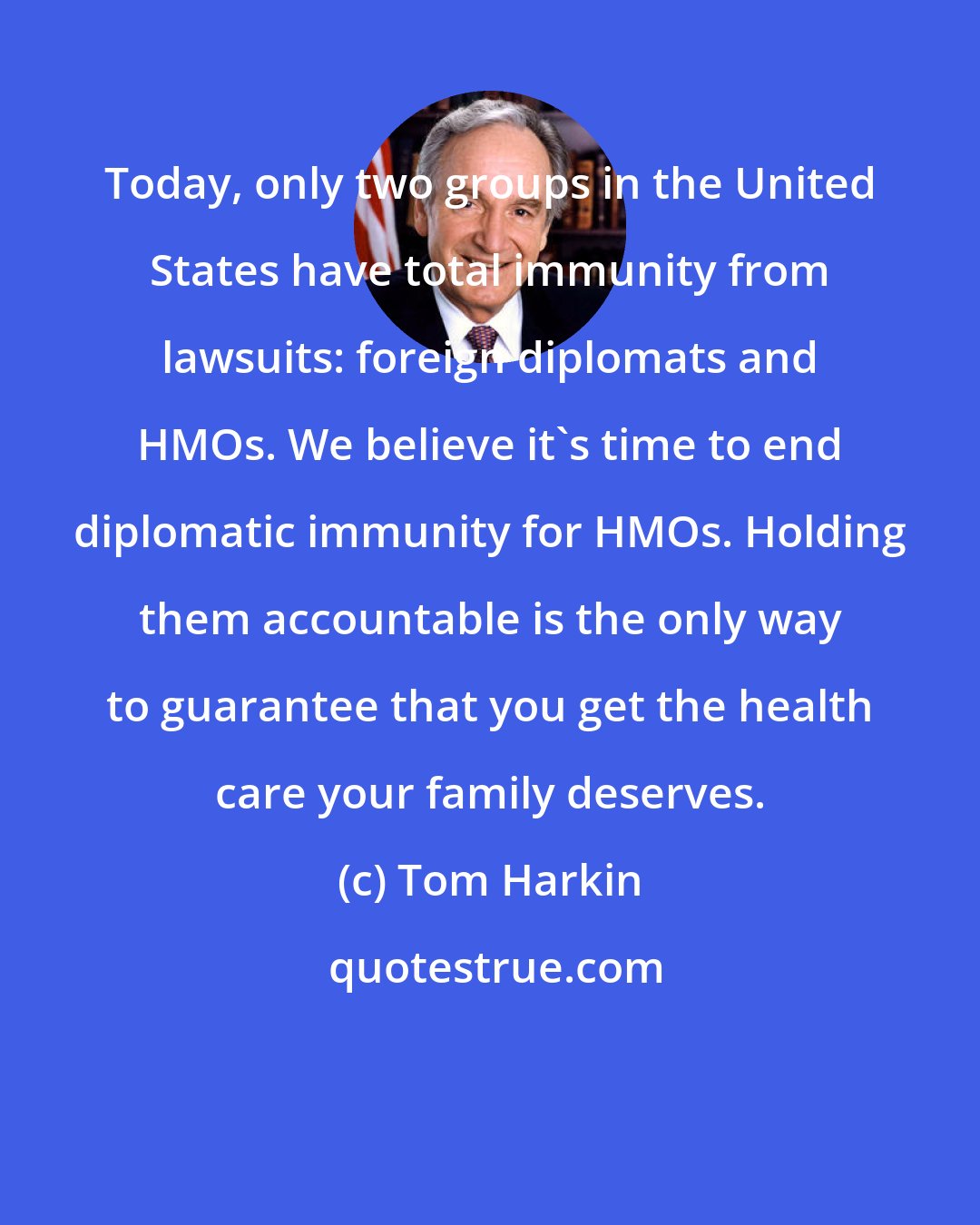Tom Harkin: Today, only two groups in the United States have total immunity from lawsuits: foreign diplomats and HMOs. We believe it's time to end diplomatic immunity for HMOs. Holding them accountable is the only way to guarantee that you get the health care your family deserves.