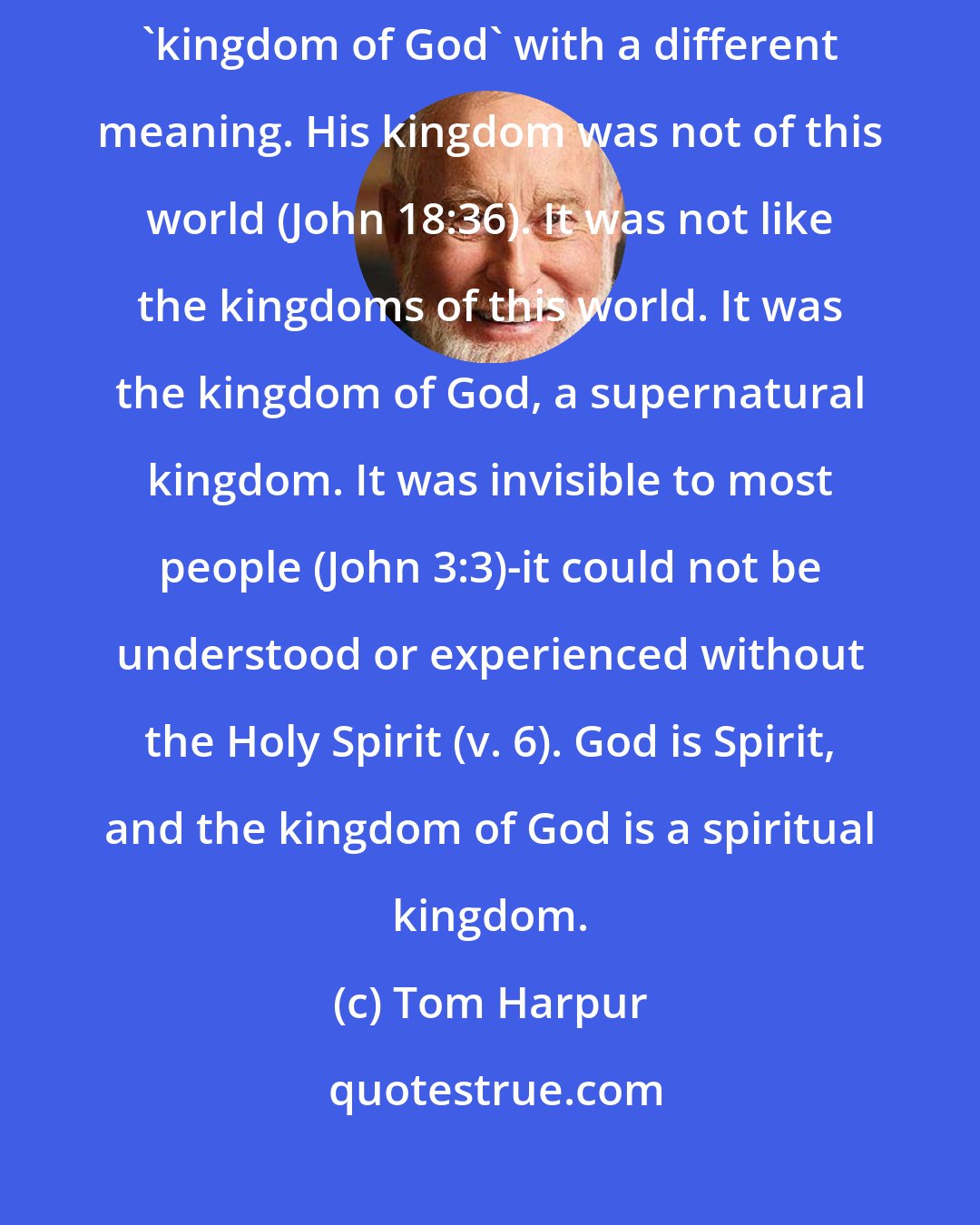 Tom Harpur: Jesus' kingdom was not like the popular expectation. He used the phrase 'kingdom of God' with a different meaning. His kingdom was not of this world (John 18:36). It was not like the kingdoms of this world. It was the kingdom of God, a supernatural kingdom. It was invisible to most people (John 3:3)-it could not be understood or experienced without the Holy Spirit (v. 6). God is Spirit, and the kingdom of God is a spiritual kingdom.