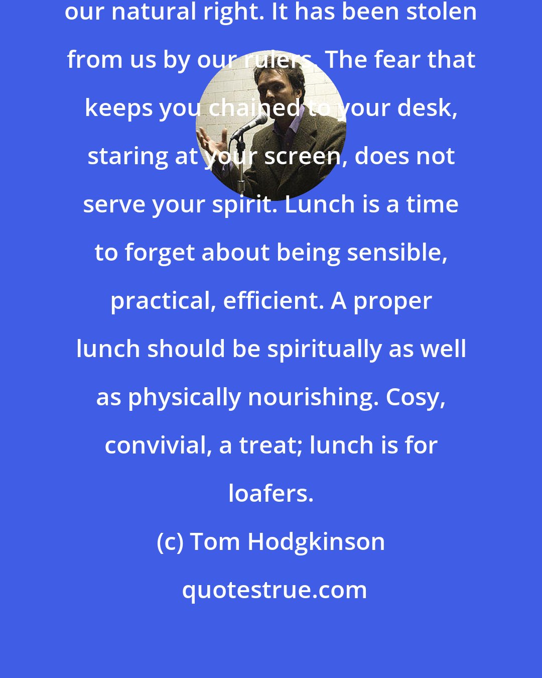 Tom Hodgkinson: We need to claim lunch back. It is our natural right. It has been stolen from us by our rulers. The fear that keeps you chained to your desk, staring at your screen, does not serve your spirit. Lunch is a time to forget about being sensible, practical, efficient. A proper lunch should be spiritually as well as physically nourishing. Cosy, convivial, a treat; lunch is for loafers.