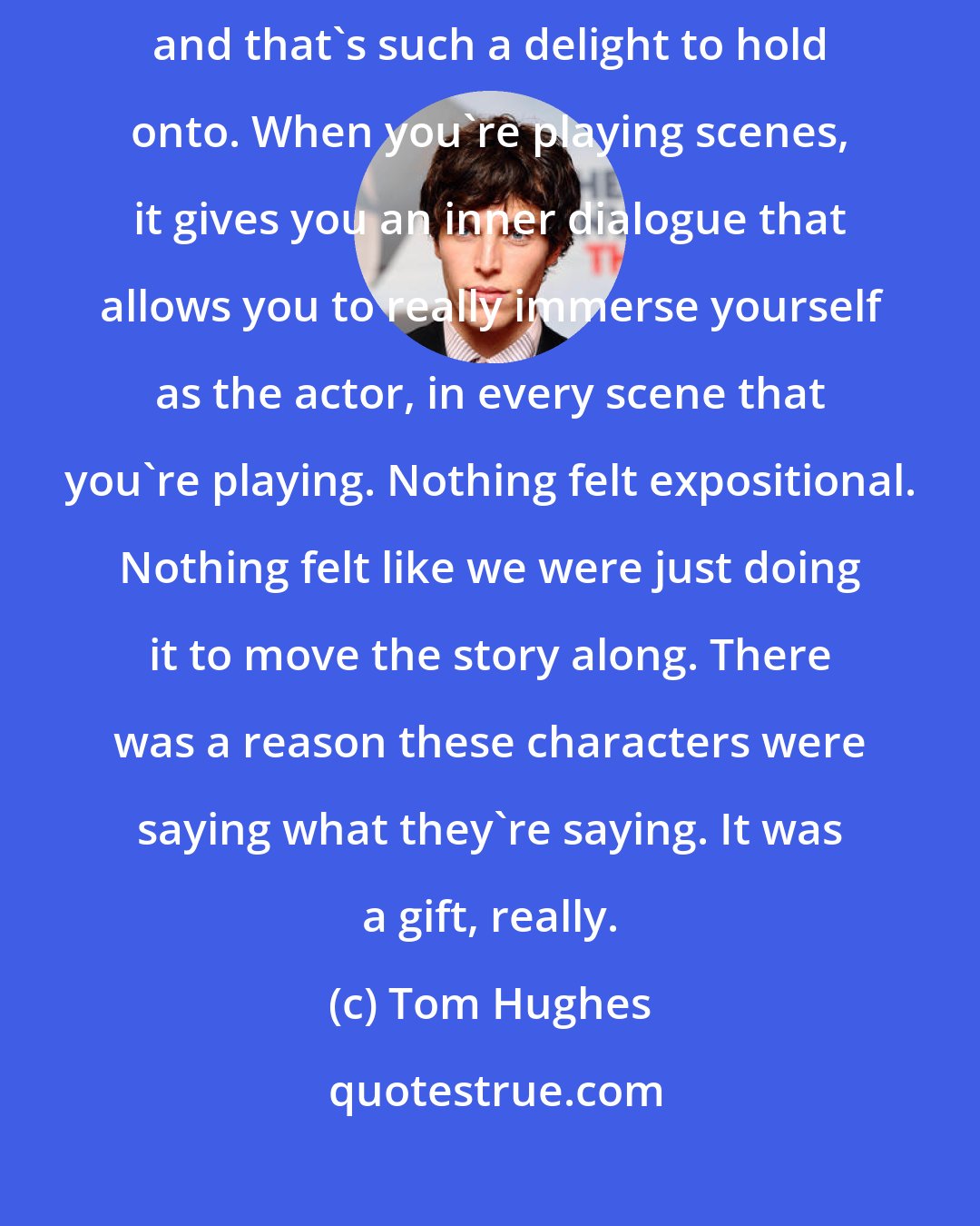 Tom Hughes: The secrets that the characters hold are held back from the audience, and that's such a delight to hold onto. When you're playing scenes, it gives you an inner dialogue that allows you to really immerse yourself as the actor, in every scene that you're playing. Nothing felt expositional. Nothing felt like we were just doing it to move the story along. There was a reason these characters were saying what they're saying. It was a gift, really.