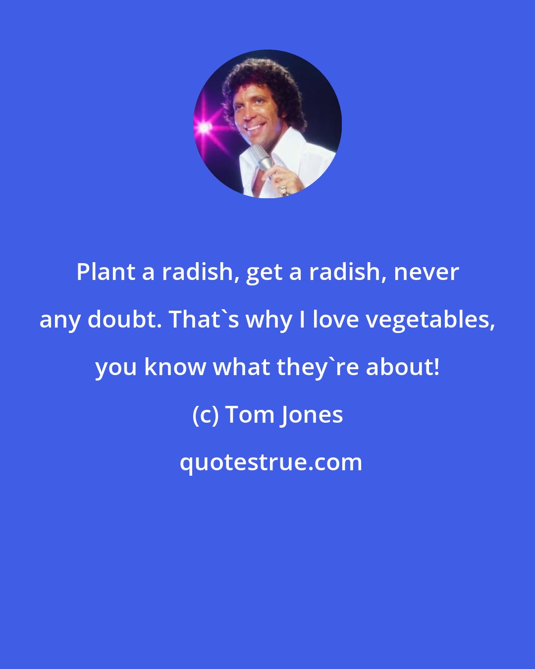 Tom Jones: Plant a radish, get a radish, never any doubt. That's why I love vegetables, you know what they're about!