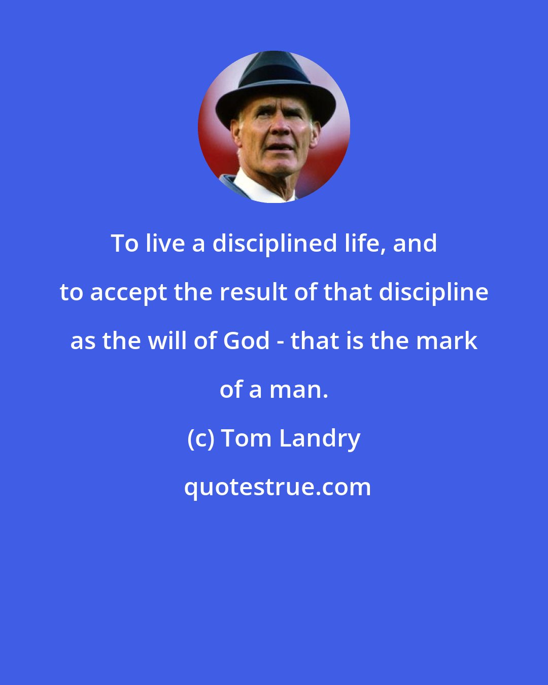 Tom Landry: To live a disciplined life, and to accept the result of that discipline as the will of God - that is the mark of a man.