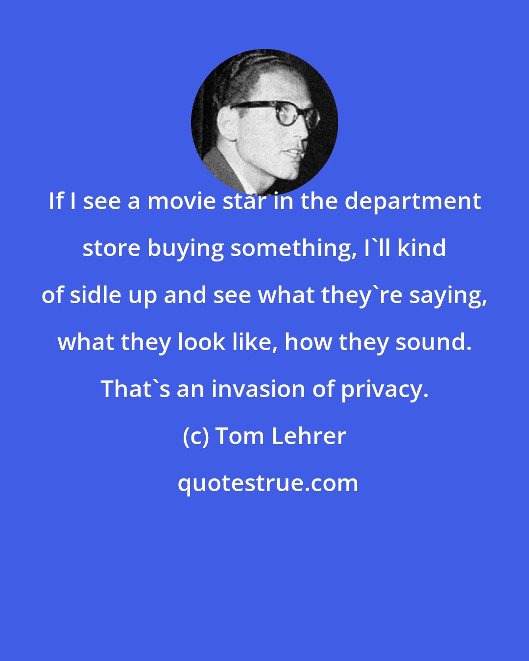 Tom Lehrer: If I see a movie star in the department store buying something, I'll kind of sidle up and see what they're saying, what they look like, how they sound. That's an invasion of privacy.
