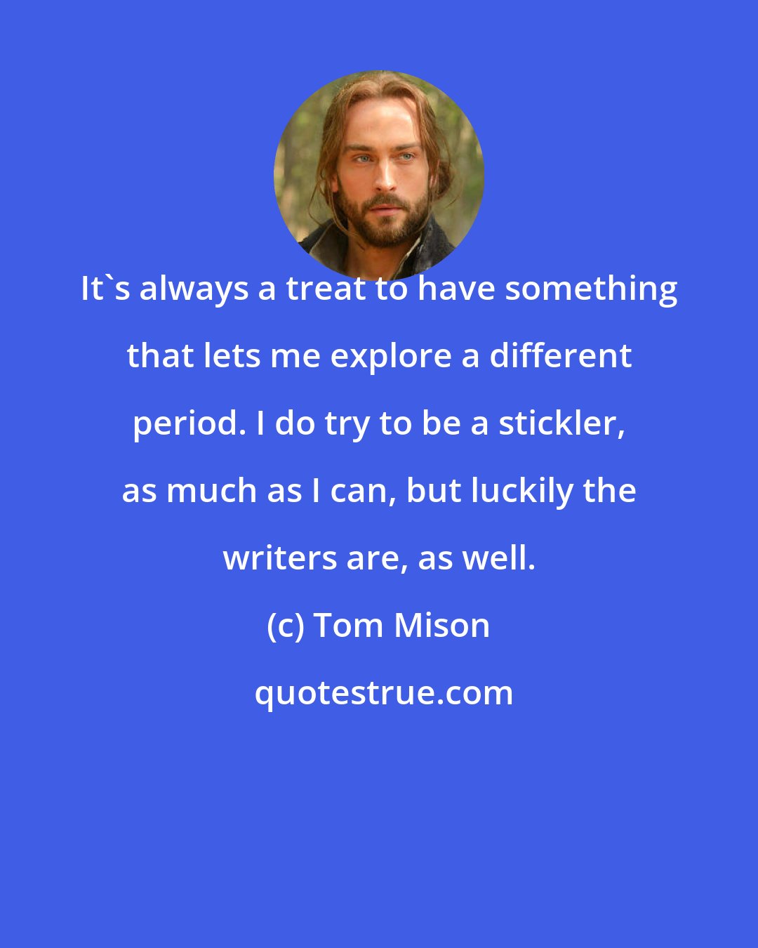 Tom Mison: It's always a treat to have something that lets me explore a different period. I do try to be a stickler, as much as I can, but luckily the writers are, as well.