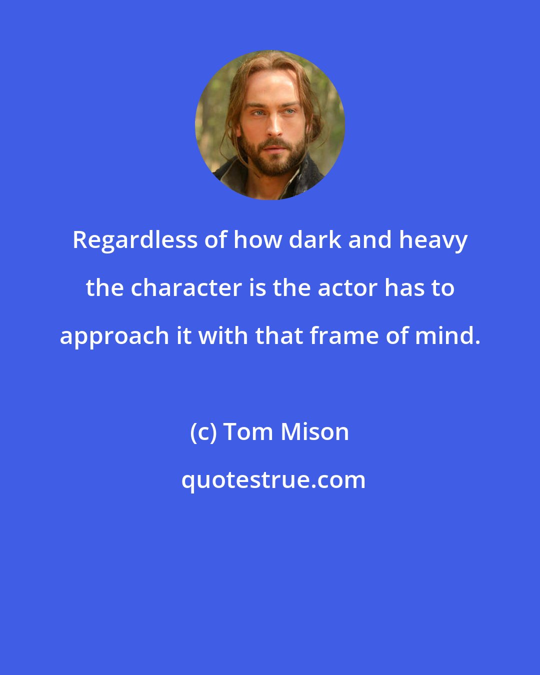 Tom Mison: Regardless of how dark and heavy the character is the actor has to approach it with that frame of mind.
