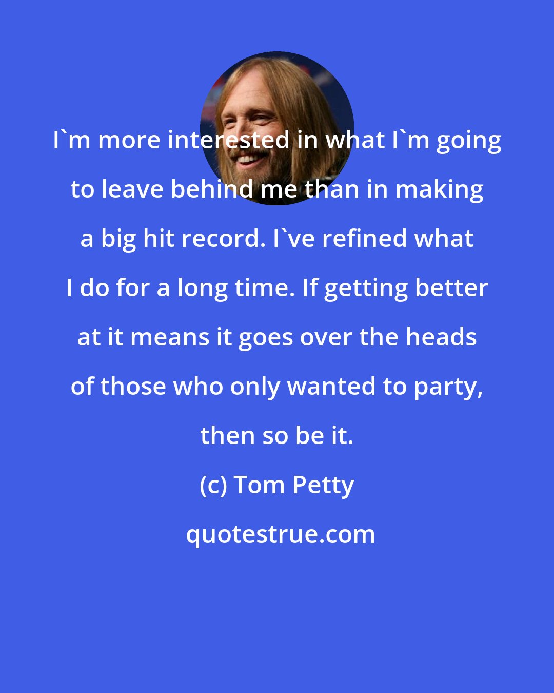 Tom Petty: I'm more interested in what I'm going to leave behind me than in making a big hit record. I've refined what I do for a long time. If getting better at it means it goes over the heads of those who only wanted to party, then so be it.
