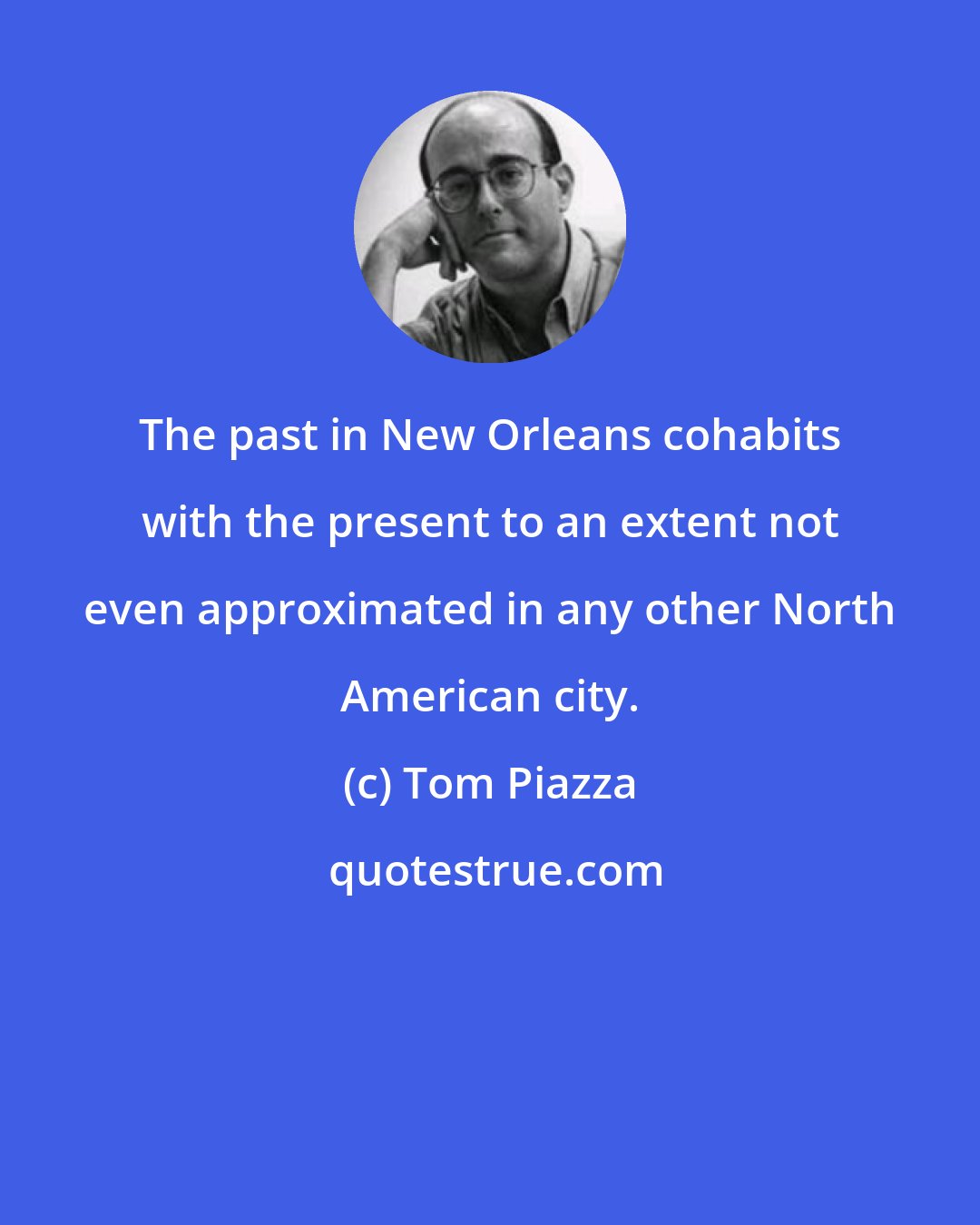 Tom Piazza: The past in New Orleans cohabits with the present to an extent not even approximated in any other North American city.