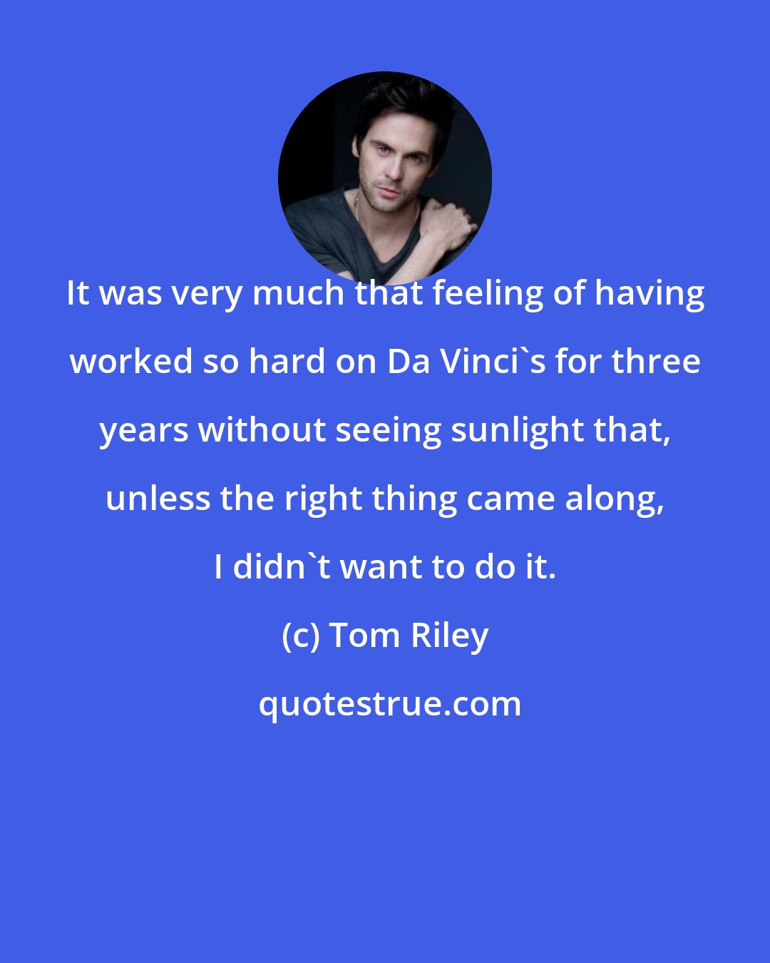 Tom Riley: It was very much that feeling of having worked so hard on Da Vinci's for three years without seeing sunlight that, unless the right thing came along, I didn't want to do it.