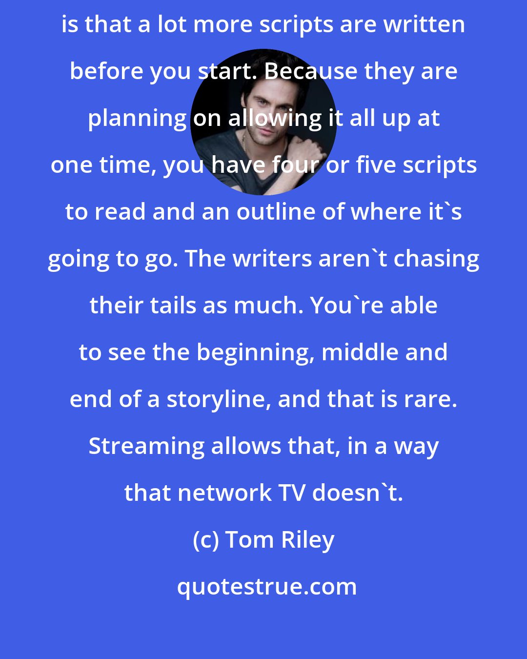 Tom Riley: The other great thing about it, that seems to be the case in streaming, is that a lot more scripts are written before you start. Because they are planning on allowing it all up at one time, you have four or five scripts to read and an outline of where it's going to go. The writers aren't chasing their tails as much. You're able to see the beginning, middle and end of a storyline, and that is rare. Streaming allows that, in a way that network TV doesn't.