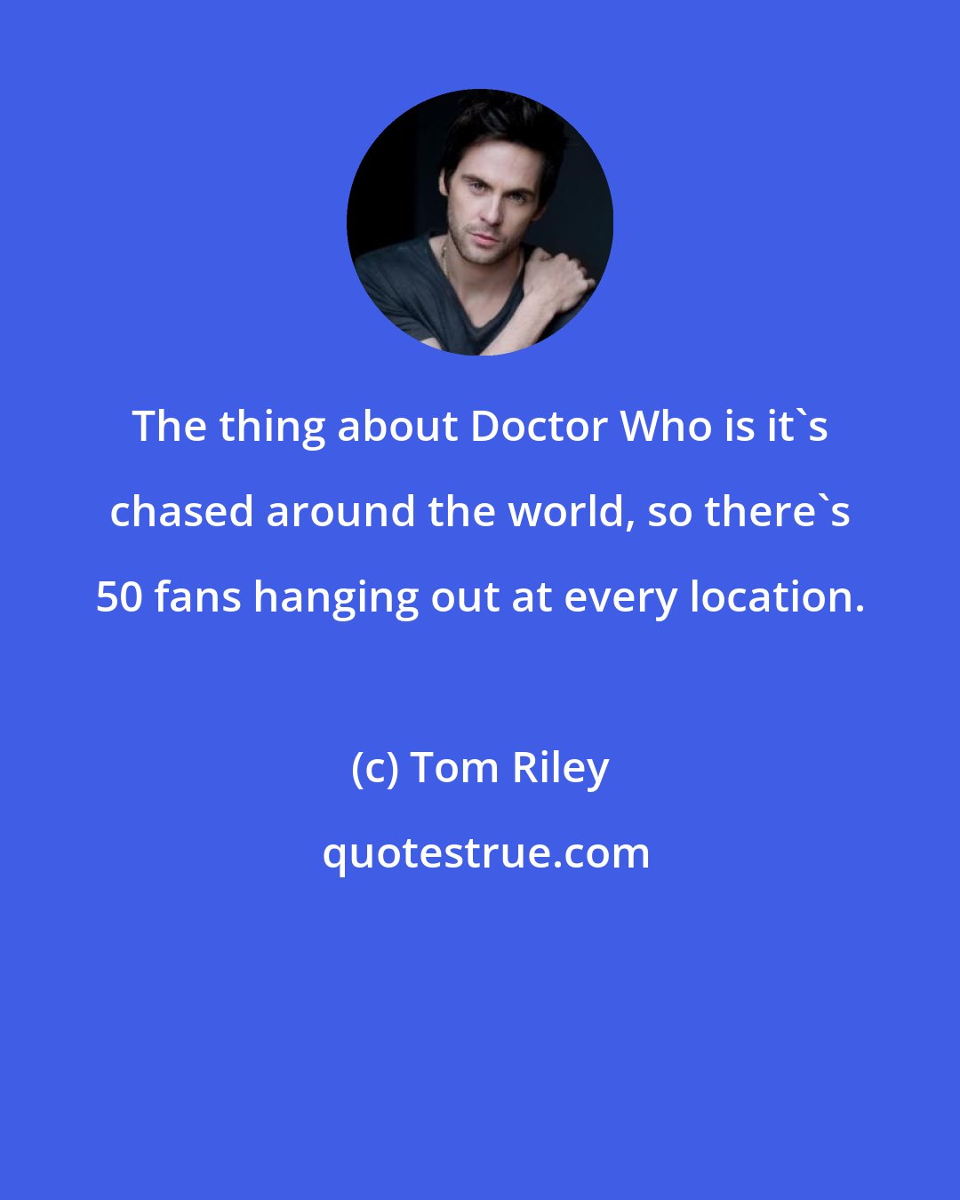 Tom Riley: The thing about Doctor Who is it's chased around the world, so there's 50 fans hanging out at every location.
