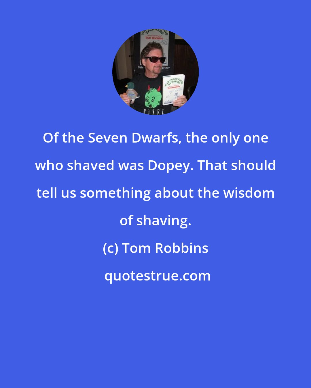 Tom Robbins: Of the Seven Dwarfs, the only one who shaved was Dopey. That should tell us something about the wisdom of shaving.