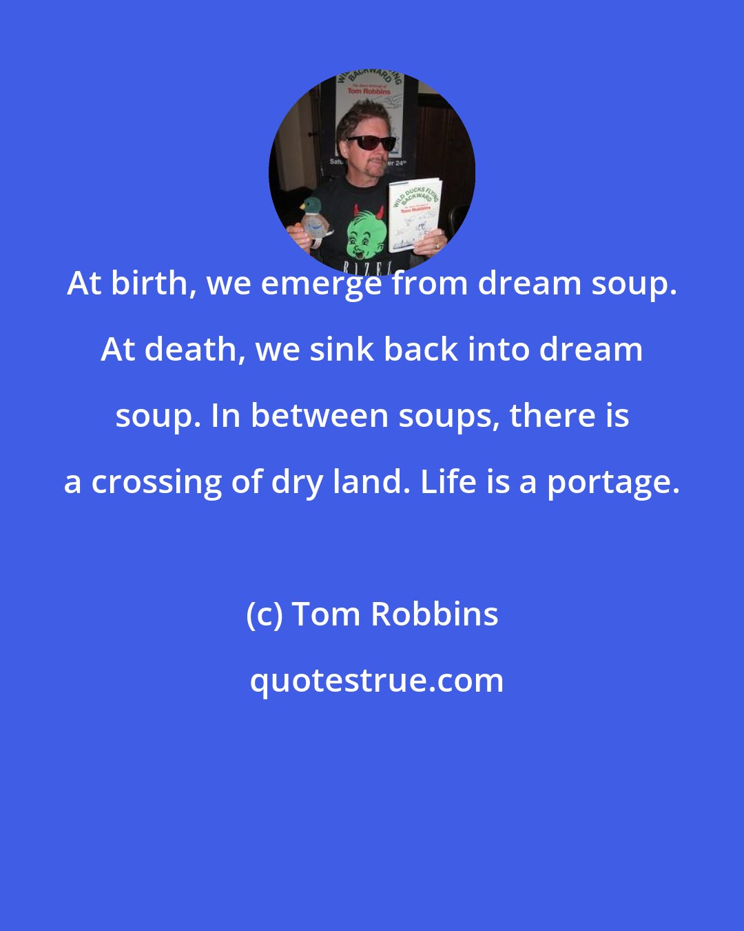 Tom Robbins: At birth, we emerge from dream soup. At death, we sink back into dream soup. In between soups, there is a crossing of dry land. Life is a portage.
