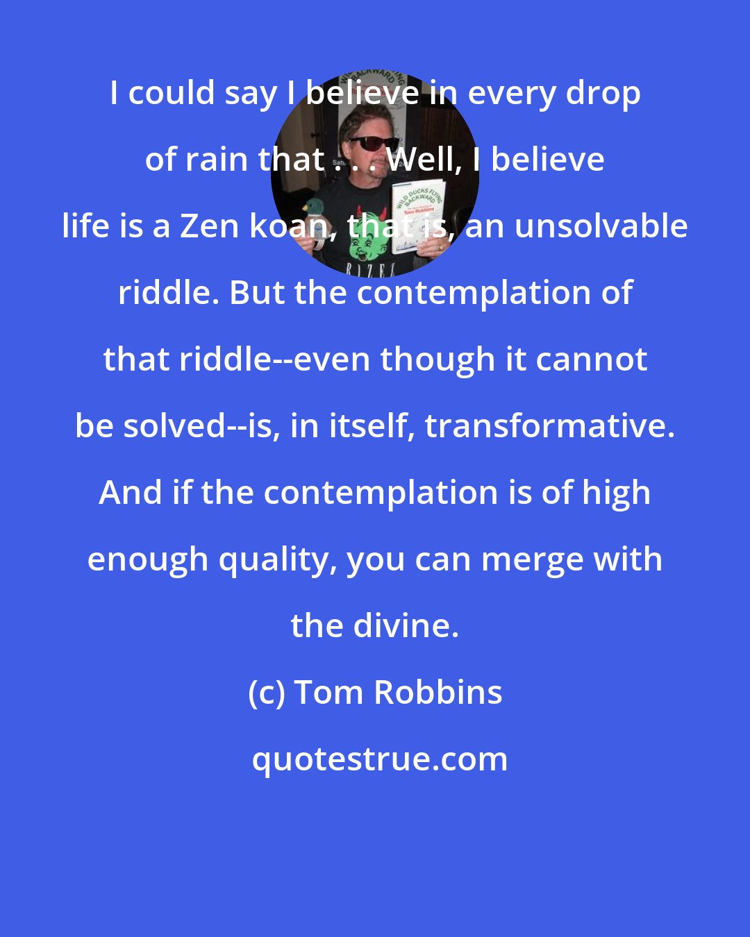 Tom Robbins: I could say I believe in every drop of rain that . . . Well, I believe life is a Zen koan, that is, an unsolvable riddle. But the contemplation of that riddle--even though it cannot be solved--is, in itself, transformative. And if the contemplation is of high enough quality, you can merge with the divine.