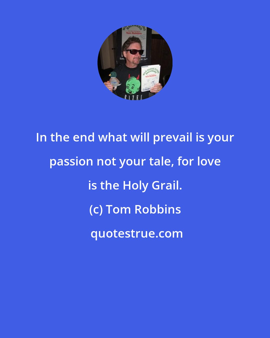 Tom Robbins: In the end what will prevail is your passion not your tale, for love is the Holy Grail.