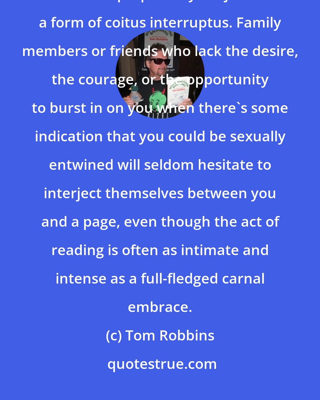 Tom Robbins: Serious reading is hardly a social activity and every halfway serious reader is perpetually subject to a form of coitus interruptus. Family members or friends who lack the desire, the courage, or the opportunity to burst in on you when there's some indication that you could be sexually entwined will seldom hesitate to interject themselves between you and a page, even though the act of reading is often as intimate and intense as a full-fledged carnal embrace.