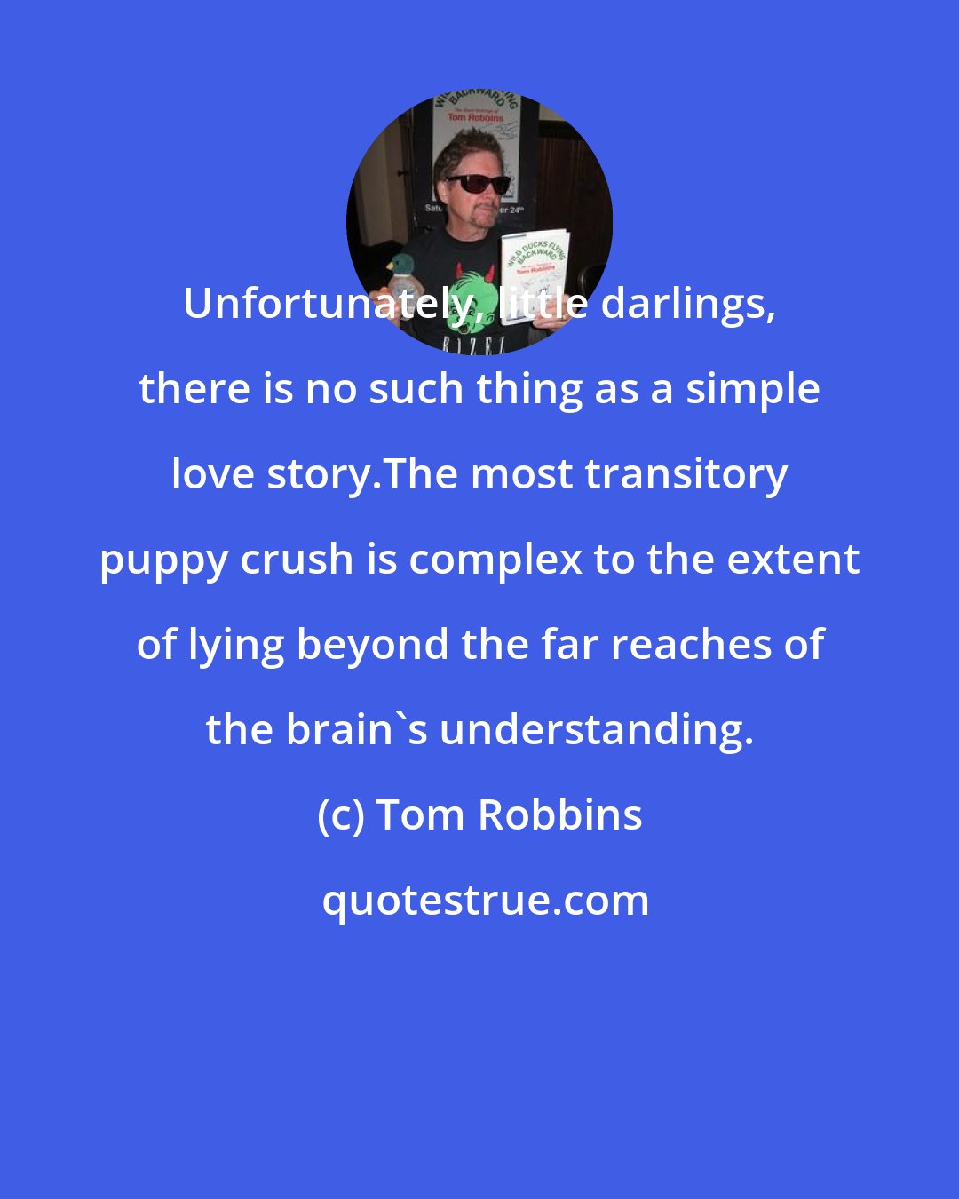 Tom Robbins: Unfortunately, little darlings, there is no such thing as a simple love story.The most transitory puppy crush is complex to the extent of lying beyond the far reaches of the brain's understanding.