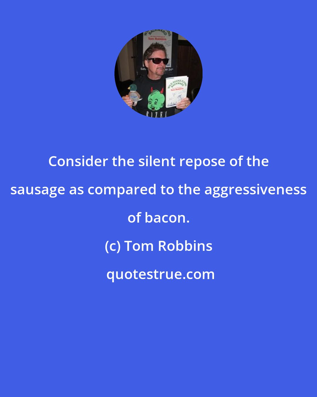 Tom Robbins: Consider the silent repose of the sausage as compared to the aggressiveness of bacon.