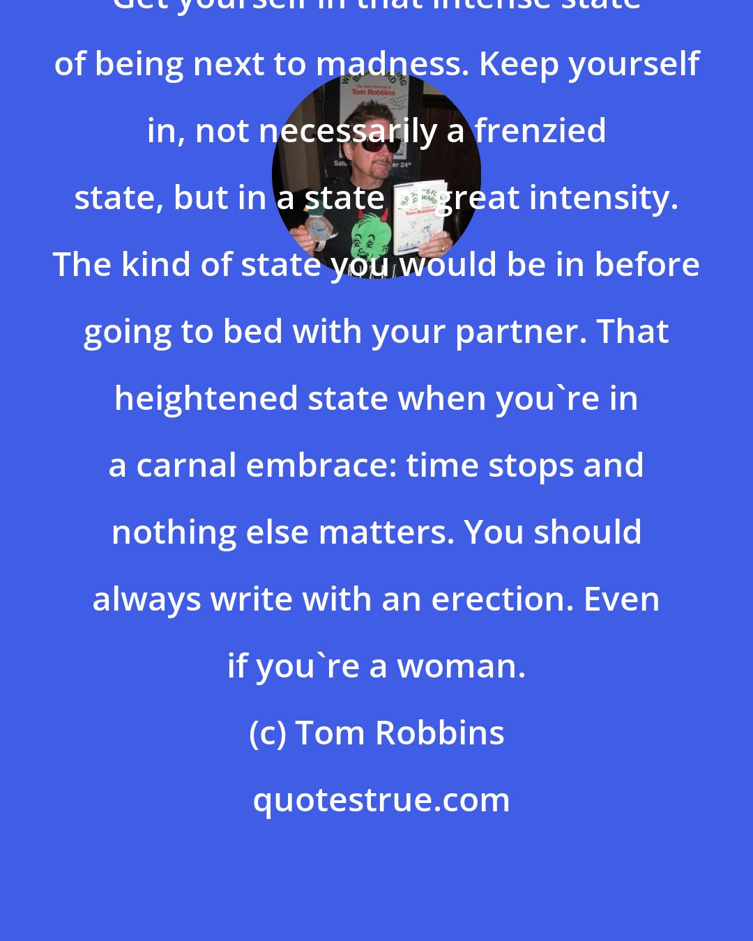Tom Robbins: Get yourself in that intense state of being next to madness. Keep yourself in, not necessarily a frenzied state, but in a state of great intensity. The kind of state you would be in before going to bed with your partner. That heightened state when you're in a carnal embrace: time stops and nothing else matters. You should always write with an erection. Even if you're a woman.