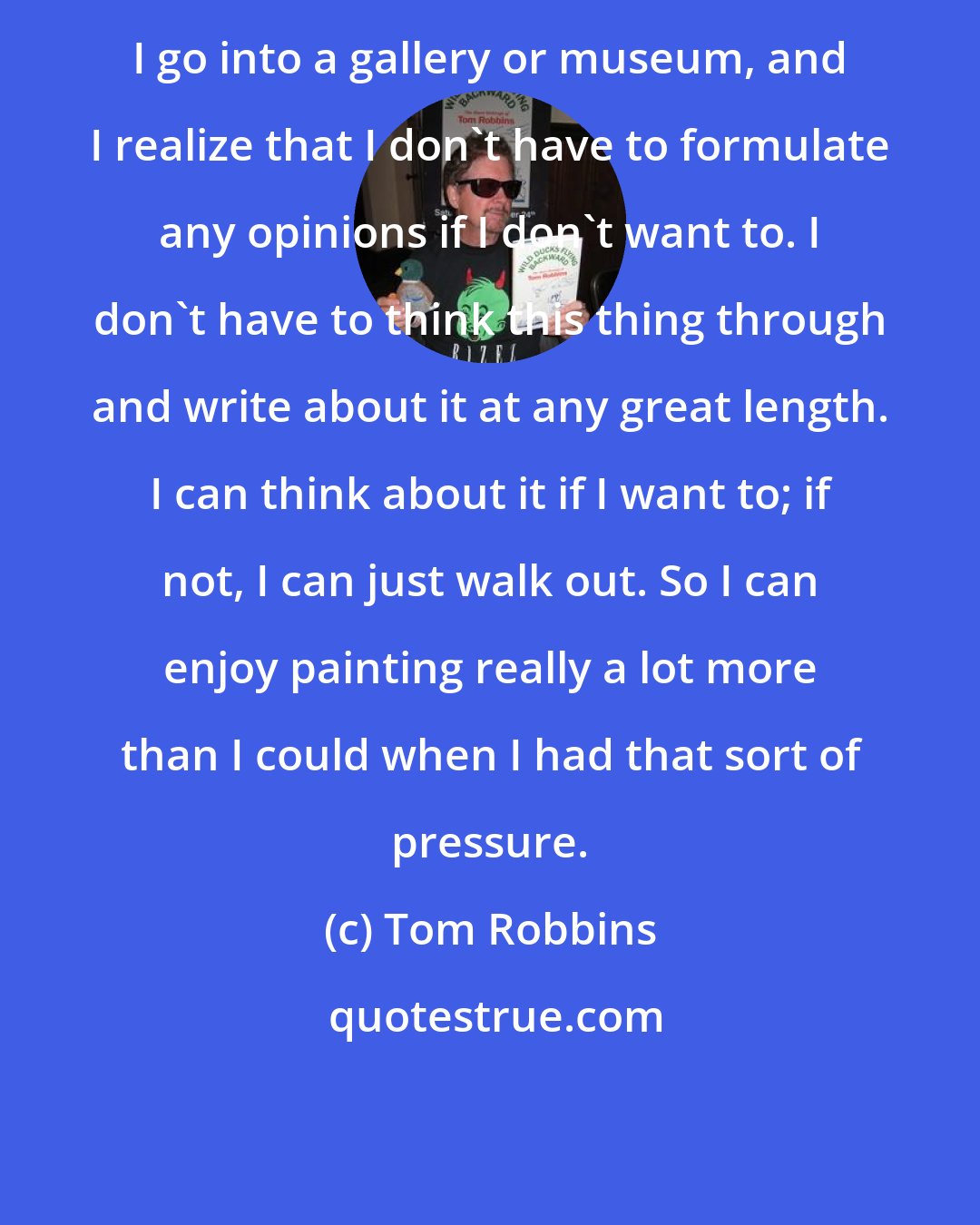 Tom Robbins: I go into a gallery or museum, and I realize that I don't have to formulate any opinions if I don't want to. I don't have to think this thing through and write about it at any great length. I can think about it if I want to; if not, I can just walk out. So I can enjoy painting really a lot more than I could when I had that sort of pressure.