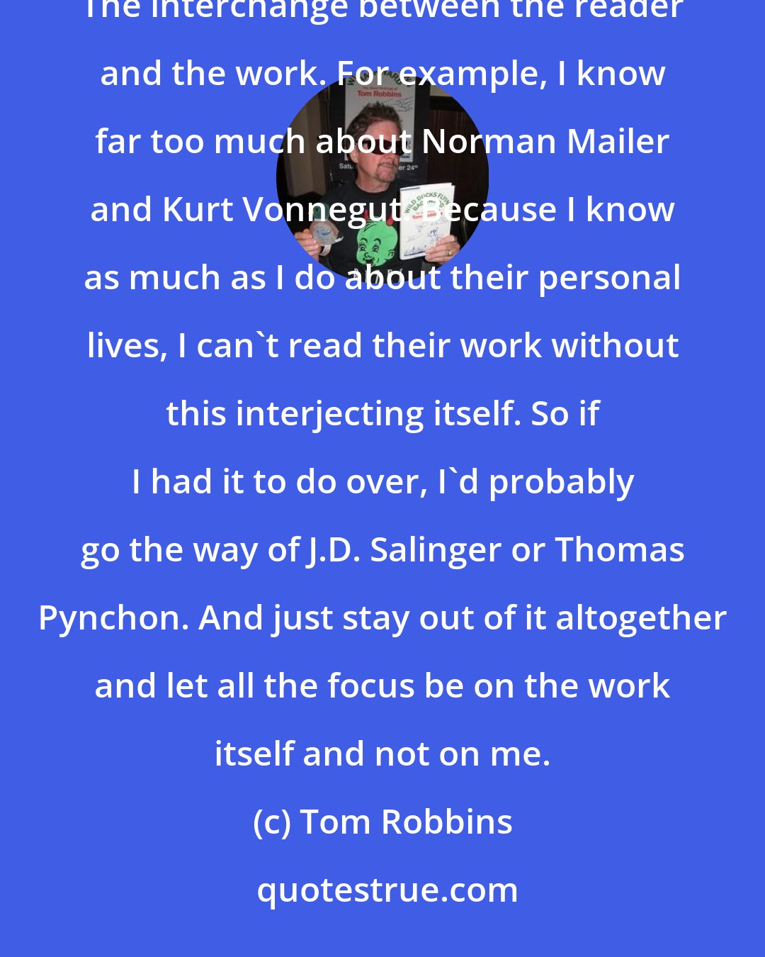 Tom Robbins: I think too much is known about me already. I think biographical information can get in the way of the reading experience. The interchange between the reader and the work. For example, I know far too much about Norman Mailer and Kurt Vonnegut. Because I know as much as I do about their personal lives, I can't read their work without this interjecting itself. So if I had it to do over, I'd probably go the way of J.D. Salinger or Thomas Pynchon. And just stay out of it altogether and let all the focus be on the work itself and not on me.
