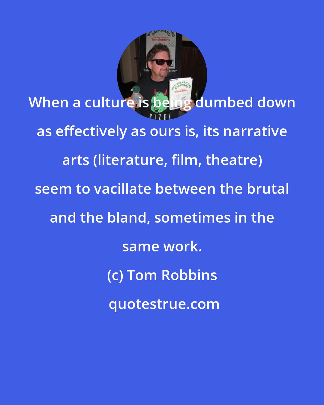 Tom Robbins: When a culture is being dumbed down as effectively as ours is, its narrative arts (literature, film, theatre) seem to vacillate between the brutal and the bland, sometimes in the same work.