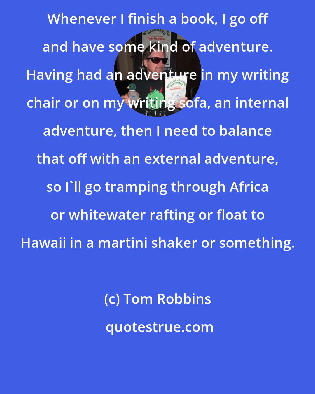 Tom Robbins: Whenever I finish a book, I go off and have some kind of adventure. Having had an adventure in my writing chair or on my writing sofa, an internal adventure, then I need to balance that off with an external adventure, so I'll go tramping through Africa or whitewater rafting or float to Hawaii in a martini shaker or something.