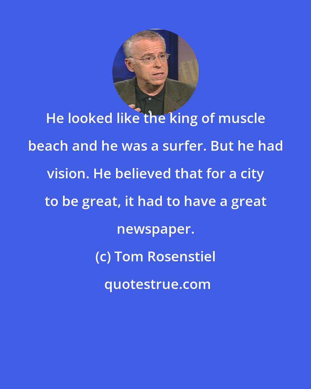 Tom Rosenstiel: He looked like the king of muscle beach and he was a surfer. But he had vision. He believed that for a city to be great, it had to have a great newspaper.