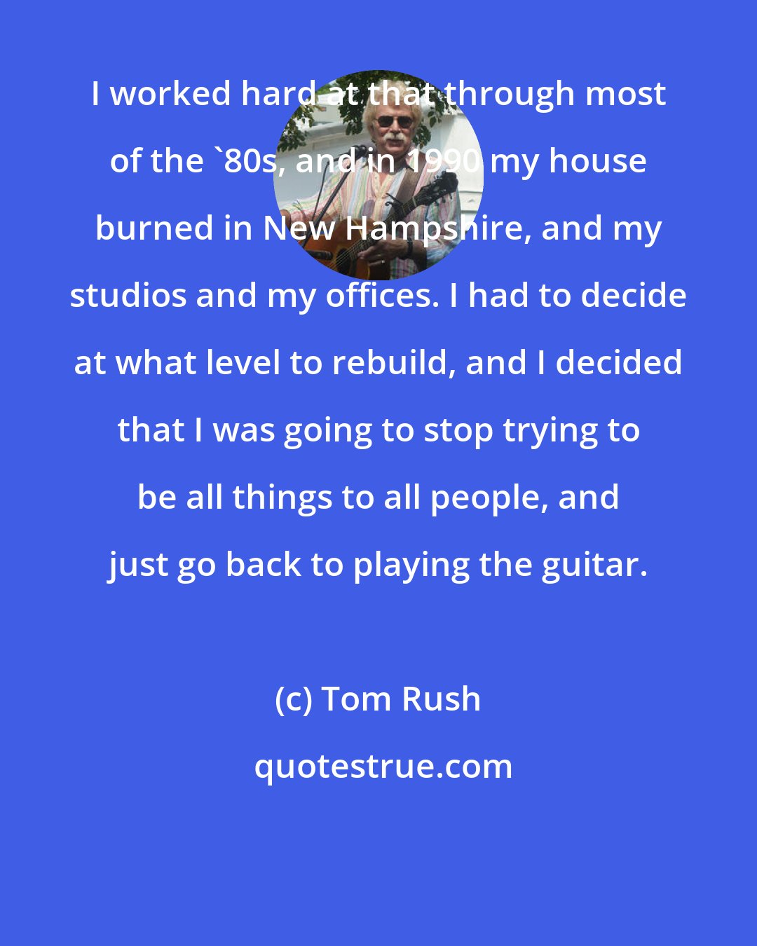 Tom Rush: I worked hard at that through most of the '80s, and in 1990 my house burned in New Hampshire, and my studios and my offices. I had to decide at what level to rebuild, and I decided that I was going to stop trying to be all things to all people, and just go back to playing the guitar.