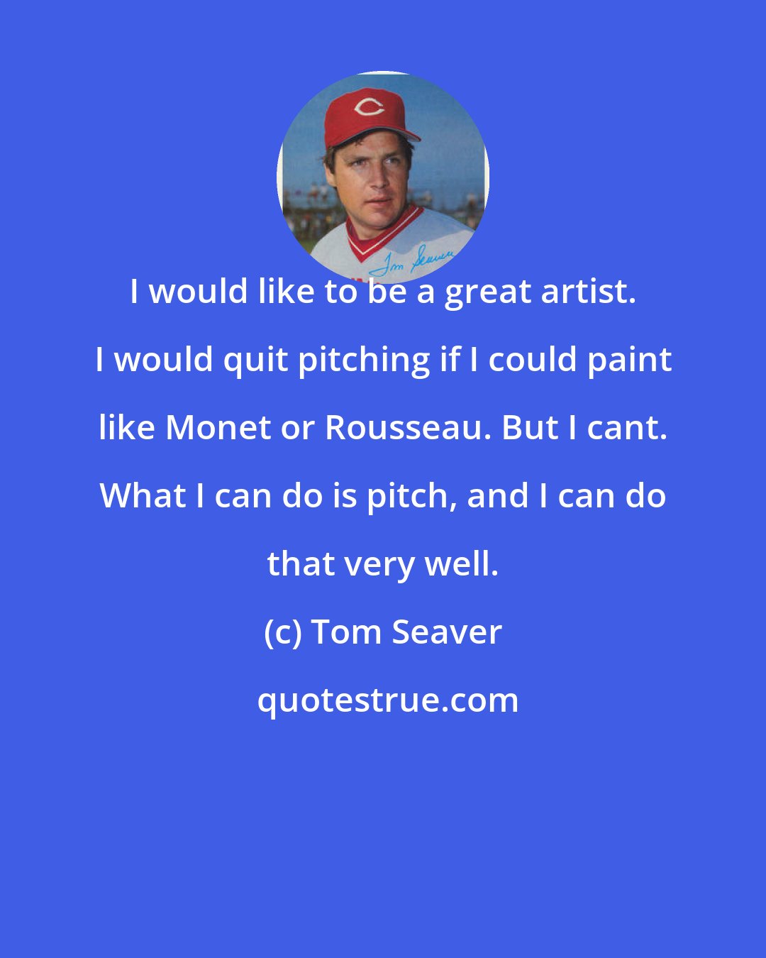 Tom Seaver: I would like to be a great artist. I would quit pitching if I could paint like Monet or Rousseau. But I cant. What I can do is pitch, and I can do that very well.