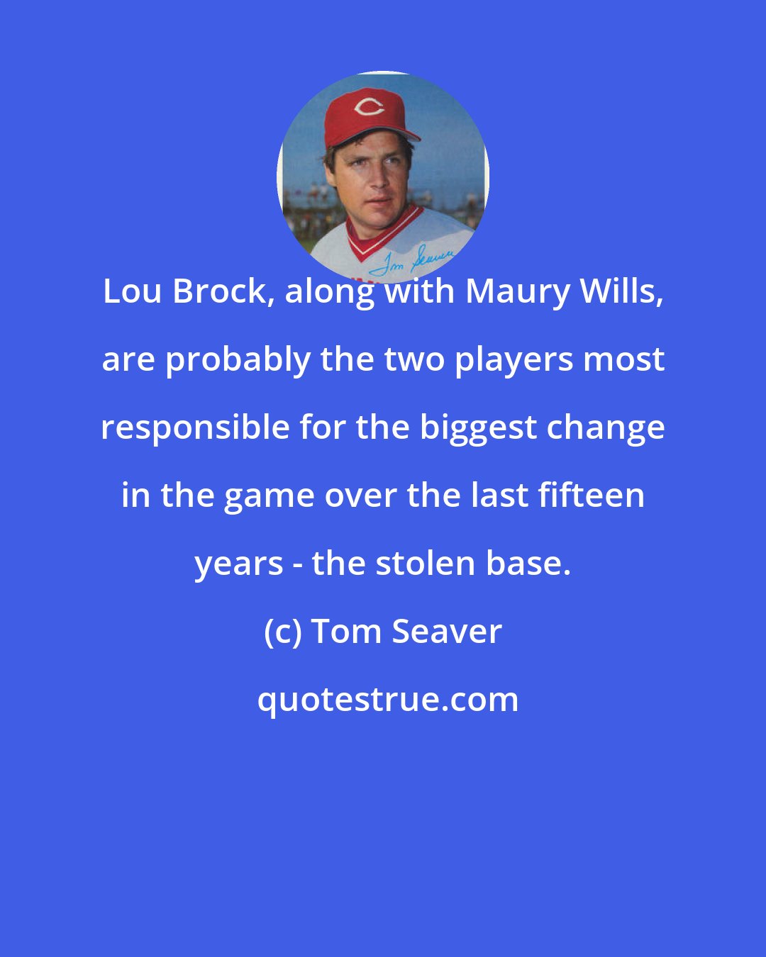 Tom Seaver: Lou Brock, along with Maury Wills, are probably the two players most responsible for the biggest change in the game over the last fifteen years - the stolen base.