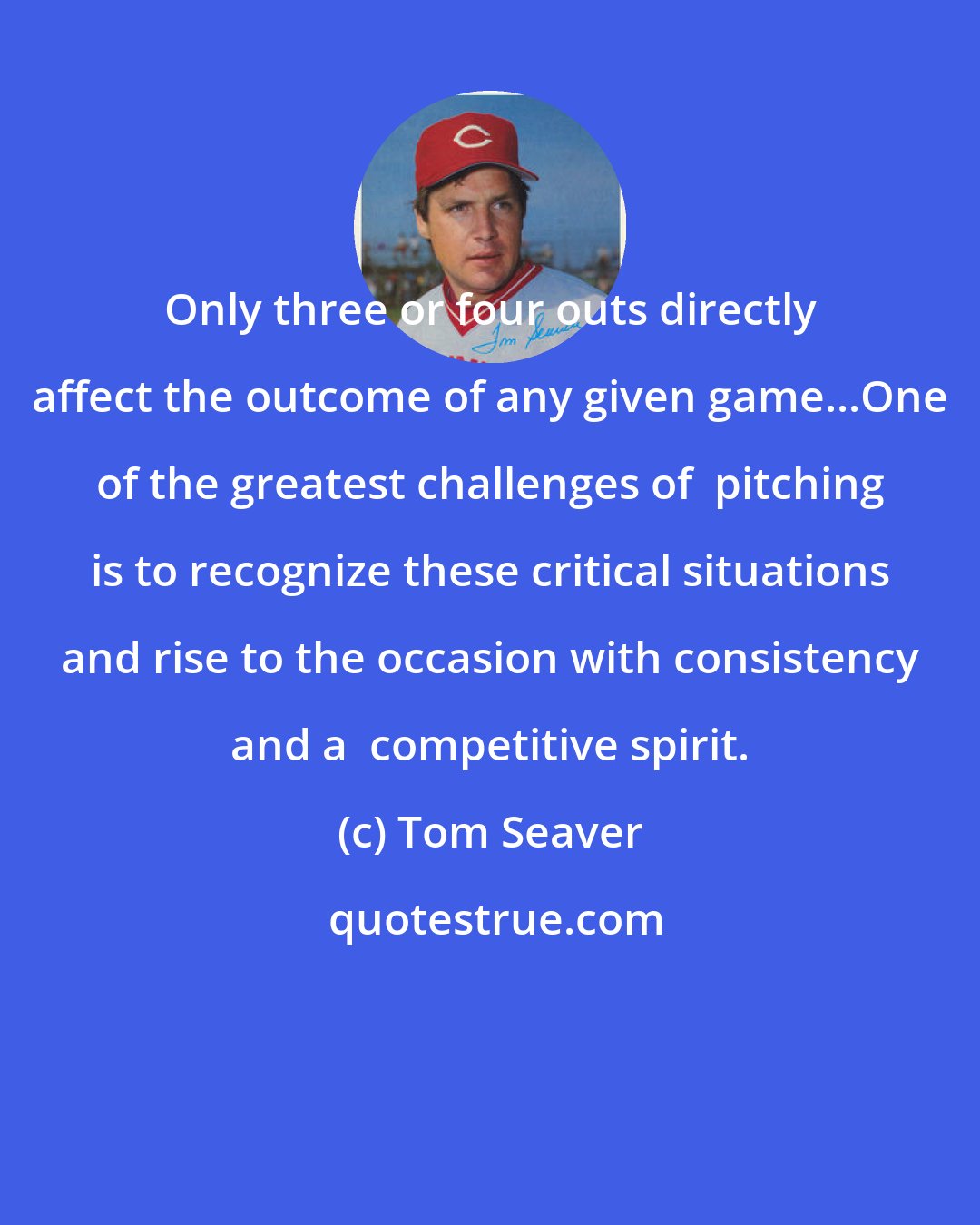 Tom Seaver: Only three or four outs directly affect the outcome of any given game...One of the greatest challenges of  pitching is to recognize these critical situations and rise to the occasion with consistency and a  competitive spirit.