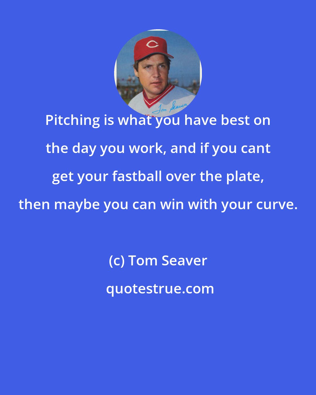 Tom Seaver: Pitching is what you have best on the day you work, and if you cant get your fastball over the plate, then maybe you can win with your curve.