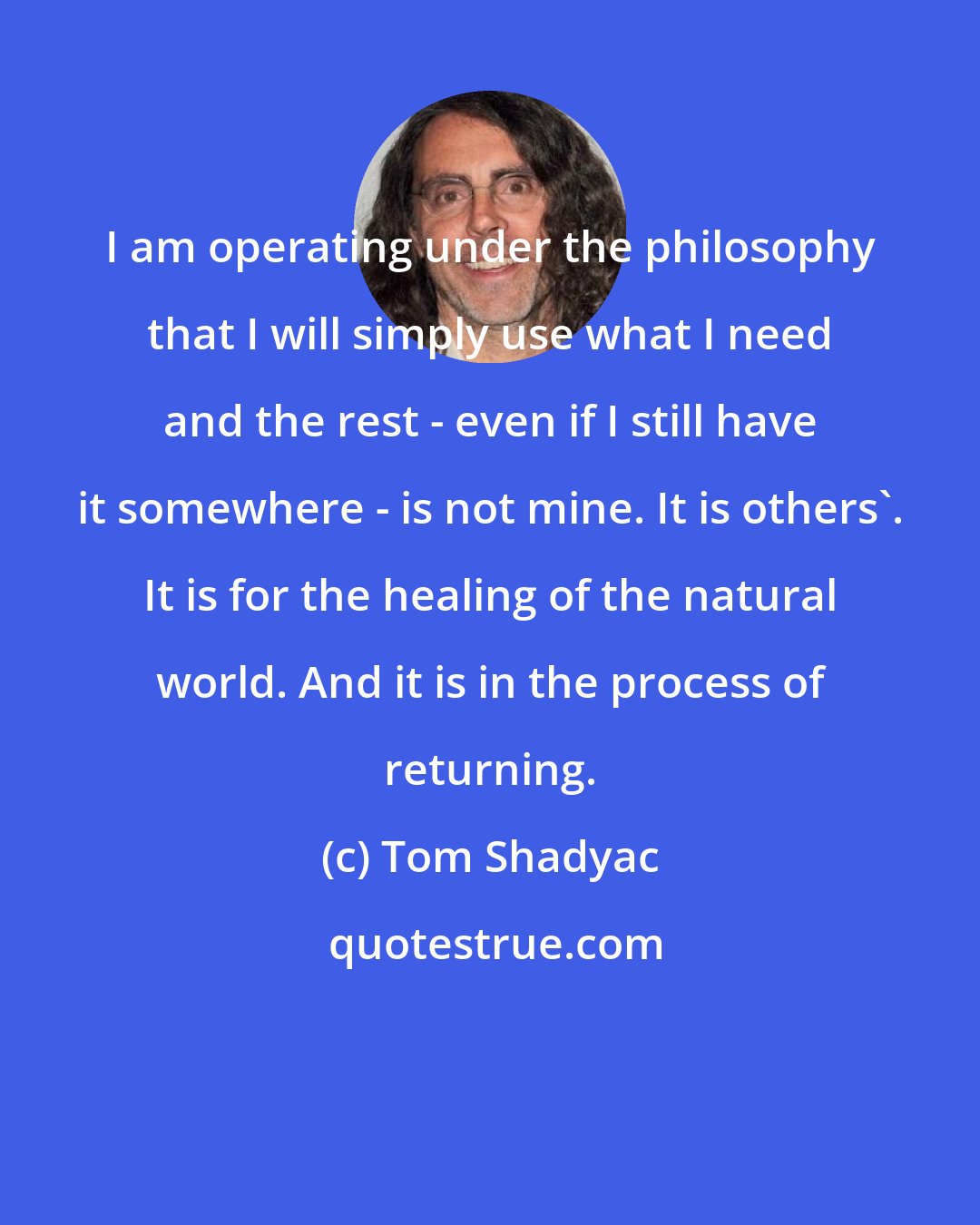 Tom Shadyac: I am operating under the philosophy that I will simply use what I need and the rest - even if I still have it somewhere - is not mine. It is others'. It is for the healing of the natural world. And it is in the process of returning.