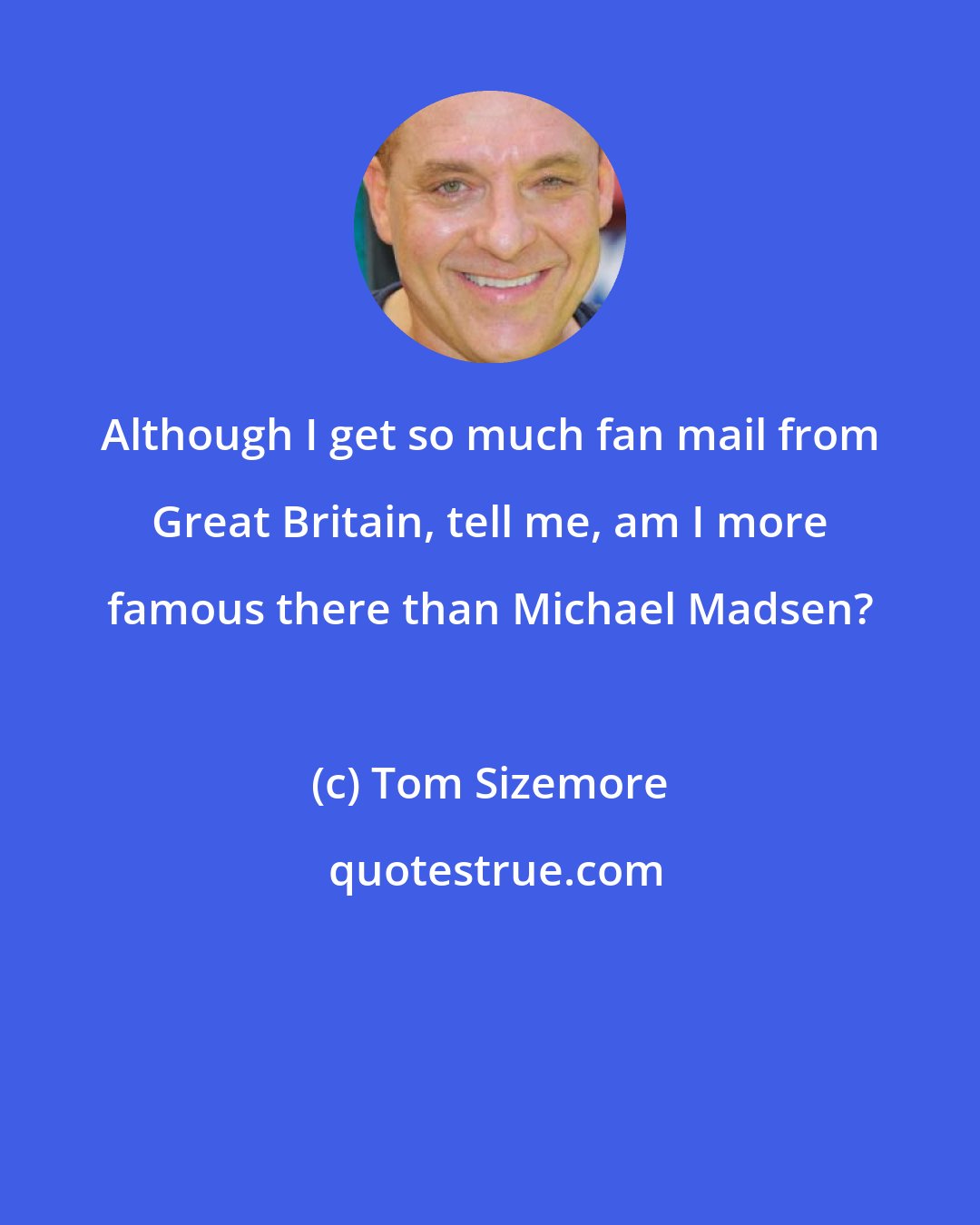 Tom Sizemore: Although I get so much fan mail from Great Britain, tell me, am I more famous there than Michael Madsen?