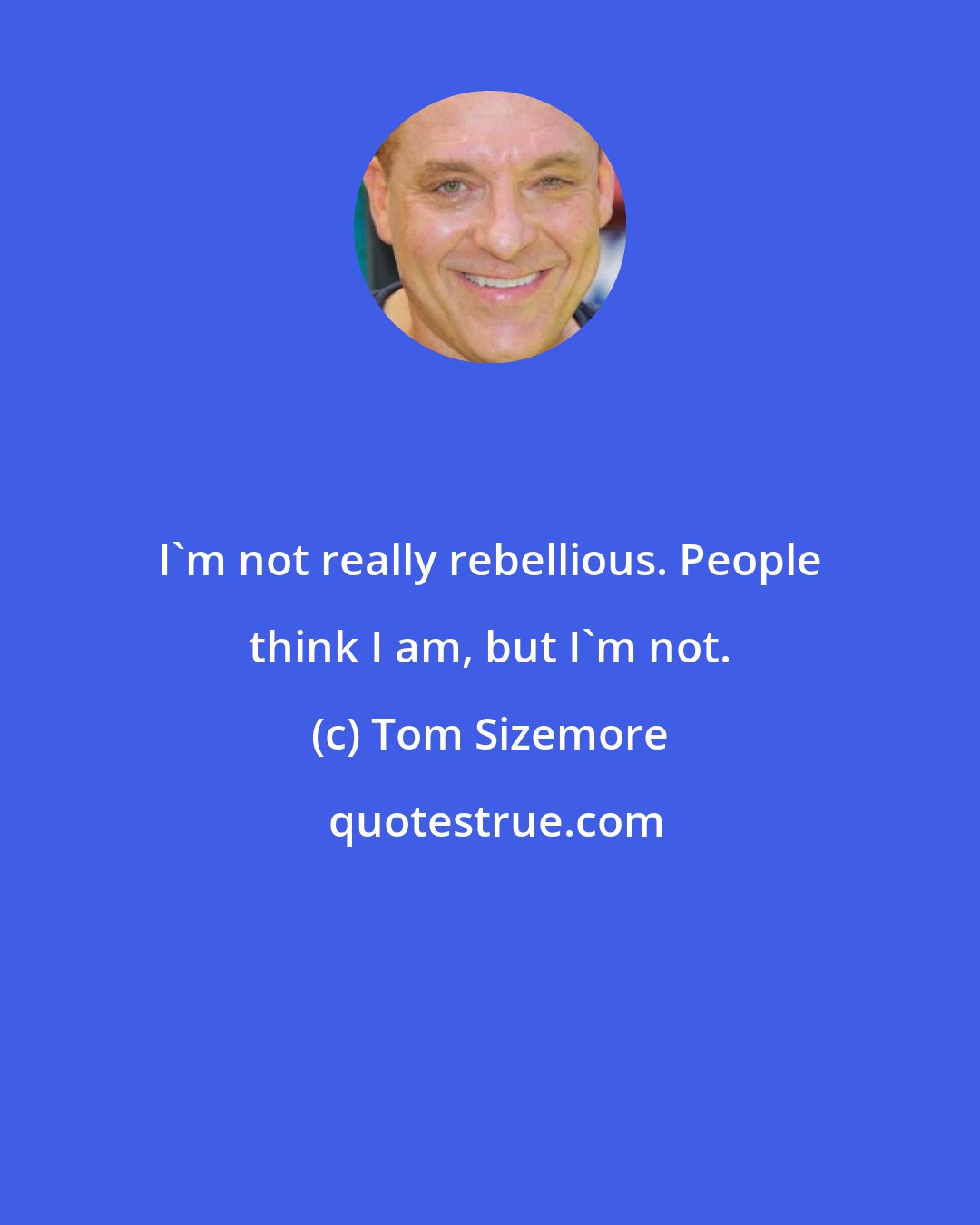 Tom Sizemore: I'm not really rebellious. People think I am, but I'm not.